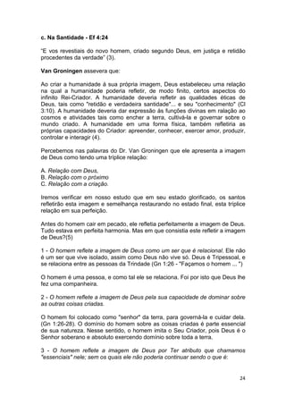 24
c. Na Santidade - Ef 4:24
“E vos revestiais do novo homem, criado segundo Deus, em justiça e retidão
procedentes da verdade” (3).
Van Groningen assevera que:
Ao criar a humanidade á sua própria imagem, Deus estabeleceu uma relação
na qual a humanidade poderia refletir, de modo finito, certos aspectos do
infinito Rei-Criador. A humanidade deveria refletir as qualidades éticas de
Deus, tais como "retidão e verdadeira santidade"... e seu "conhecimento" (Cl
3:10). A humanidade deveria dar expressão ás funções divinas em ralação ao
cosmos e atividades tais como encher a terra, cultivá-la e governar sobre o
mundo criado. A humanidade em uma forma física, também refletiria as
próprias capacidades do Criador: apreender, conhecer, exercer amor, produzir,
controlar e interagir (4).
Percebemos nas palavras do Dr. Van Groningen que ele apresenta a imagem
de Deus como tendo uma tríplice relação:
A. Relação com Deus,
B. Relação com o próximo
C. Relação com a criação.
Iremos verificar em nosso estudo que em seu estado glorificado, os santos
refletirão esta imagem e semelhança restaurando no estado final, esta tríplice
relação em sua perfeição.
Antes do homem cair em pecado, ele refletia perfeitamente a imagem de Deus.
Tudo estava em perfeita harmonia. Mas em que consistia este refletir a imagem
de Deus?(5)
1 - O homem reflete a imagem de Deus como um ser que é relacional. Ele não
é um ser que vive isolado, assim como Deus não vive só. Deus é Tripessoal, e
se relaciona entre as pessoas da Trindade (Gn 1:26 - "Façamos o homem ... ")
O homem é uma pessoa, e como tal ele se relaciona. Foi por isto que Deus lhe
fez uma companheira.
2 - O homem reflete a imagem de Deus pela sua capacidade de dominar sobre
as outras coisas criadas.
O homem foi colocado como "senhor" da terra, para governá-la e cuidar dela.
(Gn 1:26-28). O domínio do homem sobre as coisas criadas é parte essencial
de sua natureza. Nesse sentido, o homem imita o Seu Criador, pois Deus é o
Senhor soberano e absoluto exercendo domínio sobre toda a terra.
3 - O homem reflete a imagem de Deus por Ter atributo que chamamos
"essenciais" nele; sem os quais ele não poderia continuar sendo o que é:
 