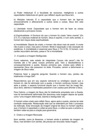 25
a) Poder intelectual: É a faculdade de raciocinar, inteligência e outras
capacidades intelectivas em geral, que refletem aquilo que Deus tem.
b) Afeições naturais: É a capacidade que o homem tem de ligar-se
emocionalmente e afetivamente a outros seres e coisas. Deus tem esta
capacidade.
c) Liberdade moral: Capacidade que o homem tem de fazer as coisas
obedecendo a princípios morais.
d) Espiritualidade: A Escritura diz que o homem foi criado "alma vivente" (Gn
2:7). É a natureza imaterial do homem. Deus é espírito, e num certo sentido, o
homem tem traços desta espiritualidade.
e) Imortalidade: Depois de criado, o homem não deixa mais de existir. A morte
não é para o corpo, mas para o homem. Morte é separação e não cessação de
existência. A imortalidade é essencial para Deus (I Tm 6:16). O homem, num
caráter secundário derivado, passa a Ter a imortalidade.
2 - A queda e a Imagem Desfigurada
Como sabemos, este estado de integridade (“posso não pecar”) não foi
mantido até o fim pelos nossos primeiros pais. Veio a desobediência e
consequentemente a queda. Nossos primeiros pais, criados para refletir e
representar Deus não passaram no teste. Provados, caíram e deformaram a
imagem de Deus neles.
Podemos fazer a seguinte pergunta: Quando o homem caiu, perdeu ele
totalmente a Imago Dei?
Respondemos que em seu aspecto estrutural ou ontológico (aquilo que o
homem é), não foi eliminado com a queda, o homem continuou homem, mas
após a queda, o aspecto funcional (aquilo que o homem faz) da imago Dei,
seus dons, talentos e habilidades passaram a ser usados para afrontar a Deus.
Para Calvino, a imagem de Deus não foi totalmente aniquilada com a Queda,
mas foi terrivelmente deformada Ele descreveu esta imagem depois da queda
como “uma imagem deformada, doentia e desfigurada” (6).
O homem antes criado para refletir Deus, agora após a queda, precisa ter esta
condição restaurada. Restauração esta que se estenderá por todo o processo
da redenção. Esta renovação da imagem original de Deus no homem significa
que o homem é capacitado a voltar-se para Deus, a voltar-se para o próximo e
também voltar-se para a criação para governá-la.
3 - Cristo e a Imagem Renovada
Num sentido, como já dissemos, o homem ainda é portador da imagem de
Deus, mas também num sentido, ele precisa ser renovado nesta imagem.
 