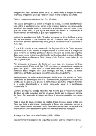 27
imagem de Cristo, seremos como Ele é, e Cristo sendo a imagem de Deus,
teremos a imagem de Deus de volta em nós de forma completa e perfeita.
Calvino comentando este texto de I Cor. 15:49 diz:
Pois agora começamos a exibir a imagem de Cristo, e somos transformados
nela diária e paulatinamente; porém esta imagem depende da regeneração
espiritual. Mas depois seremos restaurados à plenitude, que em nosso corpo,
quer em nossa alma, o que agora teve início será levado à completação, e
alcançaremos, em realidade, o que agora esperamos(8)
Note ainda as palavras de João: “Amados, agora somos filhos de Deus, e ainda
não se manifestou o que havemos de ser. Sabemos que quando Ele se
manifestar, seremos semelhantes a Ele, porque havemos de vê-lo como ele é”
(I Jo. 3:2).
O que João nos diz, é que, na ocasião da Segunda Vinda de Cristo, seremos
assemelhados a Ele, perfeita e completamente. E como Cristo é a imagem de
Deus invisível, os santos glorificados terão a imagem de Cristo. Isto significa
dizer que a nossa imagem na glorificação, será restaurada à imagem de Deus.
Esta semelhança a Deus e a Cristo é o propósito final da nossa redenção, ou
seja, a glorificação.
Por enquanto, a imagem de Cristo em nós está em processo contínuo
conforme nos diz Paulo em II Cor. 3:18 que estamos “sendo transformados de
glória em glória” , mas após a nossa ressurreição, poderemos refletir a
perfeição desta imagem, que Deus começou em nós, e assim, só então,
poderemos ser tudo aquilo para o qual fomos destinados pelo Pai.
Neste processo de restauração da imagem de Deus em nós, através de Cristo,
chamamos de santificação que é a “conformidade progressiva à imagem de
Cristo aqui e agora (...); a glória é a conformidade perfeita a imagem de Cristo
lá e então, Santificação é a glória começada; glória é a santificação
completada” (9)
Gerrit C. Berkouwer, teólogo holandês, nos mostra que a verdadeira imagem
de Deus se pode conseguir apenas em Jesus Cristo que é a imagem perfeita
de Deus. Ser renovado á imagem de Deus é tornar-se parecido com Jesus
(10).
Todo o povo de Deus, de todas as nações, tribos, línguas, estará então com
Deus por toda a eternidade, glorificando a Deus pela adoração, serviço e
louvor. Todos nossos atos serão enfim feitos sem pecado com perfeição e aí o
propósito que Deus estabeleceu para seus remidos terá sido alcançado.
A Imagem de Deus para João Calvino (1509 - 1564) -
Veja como Calvino responde ás seguintes questões sobre a Imagem de Deus:
 