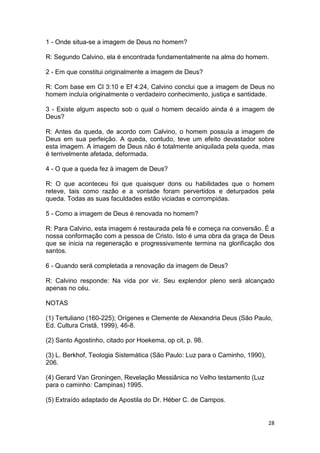 28
1 - Onde situa-se a imagem de Deus no homem?
R: Segundo Calvino, ela é encontrada fundamentalmente na alma do homem.
2 - Em que constitui originalmente a imagem de Deus?
R: Com base em Cl 3:10 e Ef 4:24, Calvino conclui que a imagem de Deus no
homem incluía originalmente o verdadeiro conhecimento, justiça e santidade.
3 - Existe algum aspecto sob o qual o homem decaído ainda é a imagem de
Deus?
R: Antes da queda, de acordo com Calvino, o homem possuía a imagem de
Deus em sua perfeição. A queda, contudo, teve um efeito devastador sobre
esta imagem. A imagem de Deus não é totalmente aniquilada pela queda, mas
é terrivelmente afetada, deformada.
4 - O que a queda fez à imagem de Deus?
R: O que aconteceu foi que quaisquer dons ou habilidades que o homem
reteve, tais como razão e a vontade foram pervertidos e deturpados pela
queda. Todas as suas faculdades estão viciadas e corrompidas.
5 - Como a imagem de Deus é renovada no homem?
R: Para Calvino, esta imagem é restaurada pela fé e começa na conversão. É a
nossa conformação com a pessoa de Cristo. Isto é uma obra da graça de Deus
que se inicia na regeneração e progressivamente termina na glorificação dos
santos.
6 - Quando será completada a renovação da imagem de Deus?
R: Calvino responde: Na vida por vir. Seu explendor pleno será alcançado
apenas no céu.
NOTAS
(1) Tertuliano (160-225); Orígenes e Clemente de Alexandria Deus (São Paulo,
Ed. Cultura Cristã, 1999), 46-8.
(2) Santo Agostinho, citado por Hoekema, op cit, p. 98.
(3) L. Berkhof, Teologia Sistemática (São Paulo: Luz para o Caminho, 1990),
206.
(4) Gerard Van Groningen, Revelação Messiânica no Velho testamento (Luz
para o caminho: Campinas) 1995.
(5) Extraído adaptado de Apostila do Dr. Héber C. de Campos.
 