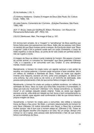 29
(6) As Institutas, I, XV, 3.
(7) Anthony Hoekema - Criados Á Imagem de Deus (São Paulo, Ed. Cultura
Cristã , 1999), 108.
(8) João Calvino, Comentário de I Coríntios , (Edições Paracletos, São Paulo,
1996), 488.
(9) F. F. Bruce, citado por Geoffrey B. Wilson, Romanos - Um Resumo de
Pensamento Reformado, (SP - PES) 130.
(10) G.C.Berkouwer, Man, The image of God, p. 107.
Em termos bem simples, ter a “imagem” e “semelhança” de Deus significa que
fomos feitos para nos parecermos com Deus. Adão não se pareceu com Deus
no sentido de que Deus tivesse carne e sangue. As Escrituras dizem que “Deus
é espírito” (João 4:24) e portanto existe sem um corpo. Entretanto, o corpo de
Adão espelhou a vida de Deus, ao ponto de ter sido criado em perfeita saúde e
não ser sujeito à morte.
A imagem de Deus se refere à parte imaterial do homem. Ela separa o homem
do mundo animal, e o encaixa na “dominação” que Deus pretendeu (Gênesis
1:28), e o capacita a ter comunhão com seu Criador. É uma semelhança
mental, moral e social.
Mentalmente, o homem foi criado como um agente racional e com poder de
escolha: em outras palavras, o homem pode raciocinar e fazer escolhas. Isto é
um reflexo do intelecto e liberdade de Deus. Todas as vezes que alguém
inventa uma máquina, escreve um livro, pinta uma paisagem, se delicia com
uma sinfonia, faz uma conta ou dá nome a um bichinho de estimação, esta
pessoa está proclamando o fato de que somos feitos à imagem de Deus.
Moralmente, o homem foi criado em justiça e perfeita inocência, um reflexo da
santidade de Deus. Deus viu tudo que tinha feito (incluindo a humanidade), e
disse que tudo era “muito bom” (Gênesis 1:31). Nossa consciência, ou “bússola
moral” é um vestígio daquele estado original. Todas as vezes que alguém
escreve uma lei, volta atrás em relação ao mal, louva o bom comportamento ou
se sente culpado, esse alguém está confirmando o fato de que somos feitos à
própria imagem de Deus.
Socialmente, o homem foi criado para a comunhão. Isto reflete a natureza
triúna de Deus e Seu amor. No Éden, o primeiro relacionamento do homem foi
com Deus (Gênesis 3:8 indica comunhão com Deus), e Deus fez a primeira
mulher porque “não é bom que o homem esteja só” (Gênesis 2:18). Todas as
vezes que alguém escolhe uma esposa e se casa, faz um amigo, abraça uma
criança ou vai à igreja, esta pessoa está demonstrando o fato de que somos
feitos à semelhança de Deus.
 