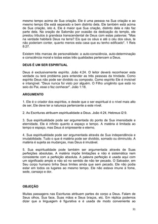 31
mesmo tempo acima de Sua criação. Ele é uma pessoa na Sua criação e ao
mesmo tempo Ele está separado e bem distinto dela. Ele também está acima
de Sua criação, isto é, Ele é maior que Sua criação, distinto dela e não faz
parte dela. Na oração de Salomão por ocasião da dedicação do templo, ele
prestou tributos à grandeza transcendental de Deus com estas palavras: "Mas
na verdade habitará Deus na terra? Eis que os céus e até o céu dos céus, te
não poderiam conter, quanto menos esta casa que eu tenho edificado". 1 Reis
8:27.
Existem três marcas de personalidade: a auto-consciência, auto-determinação
e consciência moral e todas estas três qualidades pertencem a Deus.
DEUS É UM SER ESPIRITUAL
Deus é exclusivamente espírito. João 4:24. O leitor deverá reconhecer esta
verdade ou terá problema para entender as três pessoas da trindade. Como
espírito Deus não pode ser dividido ou composto. Como espírito Ele é invisível
e intangível. "Deus nunca foi visto por alguém. O Filho unigênito que está no
seio do Pai, esse o fez conhecer". João 1:18.
ARGUMENTO
1. Ele é o criador dos espíritos, e desde que o ser espiritual é o nível mais alto
de ser, Ele deve ter a natureza pertencente a este nível.
2. As Escrituras atribuem espiritualidade a Deus. João 4:24, Hebreus l2:9.
3. Sua espiritualidade pode ser argumentada do ponto de Sua imensidade e
eternidade. Ele é infinito quanto a espaço e tempo. A matéria é limitada ao
tempo e espaço, mas Deus é onipresente e eterno.
4. Sua espiritualidade pode ser argumentada através de Sua independência e
imutabilidade. Tudo o que é matéria pode ser dividido, somado ou diminuído. A
matéria é sujeita as mudanças, mas Deus é imutável.
5. Sua espiritualidade pode também ser argumentada através de Suas
perfeições absolutas. A matéria impõe limitações e não é sistemática nem
consistente com a perfeição absoluta. A palavra perfeição é usada aqui com
um significado amplo e não só no sentido de não ter pecado. O Salvador, em
Seu corpo humano tinha Seus limites ainda que sem pecado. Ele não podia
estar em todos os lugares ao mesmo tempo. Ele não estava imune à fome,
sede, cansaço e dor.
OBJEÇÃO
Muitas passagens nas Escrituras atribuem partes do corpo a Deus. Falam de
Seus olhos, Sua face, Suas mãos e Seus braços, etc. Em réplica podemos
dizer que a linguagem é figurativa e é usada de modo conveniente ao
 
