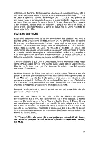 32
entendimento humano. Tal linguagem é chamada de antropomorfismo, isto é
atribuição de características humanas a seres que não são humanos. O corpo
de Jesus é apenas o veículo da revelação (Jo 1-14). Deus não precisa de
um corpo. Negar a humanidade de Jesus e a manifestação divina no corpo
de Jesus é heresia, como da mesma forma, é heresia dizer que Deus passou
a ser tricotomo, porque antes era dicótomo , porque não tinha um corpo, e
agora o tem , é cometer heresia. O corpo de Jesus não é a ultima realidade de
Deus, veja: 1 Co 15.28.
DEUS É UM SER TRIÚNO
Existe uma essência Divina de ser que subsiste em três pessoas: Pai, Filho e
Espírito Santo. Deus é uma trindade, três em um. Na primeira parte do século
IV quando o arianismo ameaçava dominar o setor religioso, um jovem teólogo,
Atanásio, formulou uma declaração que foi incorporada no credo Nicenos.
Dizia: "Nós adoramos um Deus na trindade e trindade em união, não
confundindo as pessoas nem dividindo a substância". Esta afirmação é notória
e profunda, mas clara e simples. A noção ariana fazia do Pai, o supremo Deus
e do Filho apenas um ser divino, mas subordinado. De acordo com ÁRIUS, o
Filho era semelhante, mas não da mesma substância do Pai.
A noção Sabeliana é que Deus é uma pessoa, que se manifesta certas vezes
como o Pai, às vezes como o Filho e ainda outras vezes como o Espírito Santo.
Mas tal noção faria com que Ele deixasse de existir como Pai quando
manifestado como Filho.
Se Deus fosse um ser físico existindo como uma trindade, Ele estaria em três
partes, e se estas partes fossem pessoas, cada pessoa seria apenas parte de
Deus. Mas como espírito, Ele é três pessoas mas uma só substância e cada
pessoa é em si o todo de Deus. Concernente ao Filho, lemos que nEle habitou
corporalmente toda a plenitude da divindade. Colossenses 2:9. E também Ele é
chamado a imagem do Deus invisível em Colossenses 1:15.
Deus não é três pessoas no mesmo sentido que um pai, mãe e filho são três
pessoas de uma só família.
Deus tem três modos de ser, três centros de consciência pessoal.
Essencialmente Ele é um, mas relativamente Ele é três pessoas. E nestas
relações, Ele existe como o Pai, o Filho e o Espírito Santo. O Doutor Strong
resume o fato da seguinte maneira: Na questão da fonte, origem e autoridade,
Ele é Pai: No questão de expressão, meio e revelação, Ele é Filho. E na
questão de compreensão, realização e concepção, Ele é Espírito. O Doutor
Strong em quatro pensamentos faz um resumo da diferença entre o trabalho do
Filho e do Espírito Santo.
15. "Efésios 3.21: a ele seja a glória, na igreja e por meio de Cristo Jesus,
em todas as gerações, idades, mundos e por toda a eternidade. Amém!,
Rm 11.36 "
 
