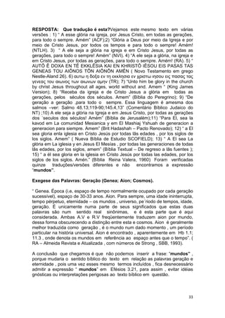 33
RESPOSTA: Que tradução é esta?Vejamos este mesmo texto em várias
versões : 1) “ A esse glória na igreja, por Jesus Cristo, em todas as gerações,
para todo o sempre. Amém” (ACF);2) “Glória a Deus por meio da Igreja e por
meio de Cristo Jesus, por todos os tempos e para todo o sempre! Amém!
(NTLH). 3) “ A ele seja a glória na igreja e em Cristo Jesus, por todas as
gerações, para todo o sempre! Amém” (NVI). 4) “A ele seja a glória, na igreja e
em Cristo Jesus, por todas as gerações, para todo o sempre. Amém! (RA). 5) “
AUTÔ Ê DOXA EN TÊ EKKLÊSIA KAI EN KHRISTÔ IÊSOU EIS PASAS TAS
GENEAS TOU AIÔNOS TÔN AIÔNÔN AMÊN ( Novo Testamento em grego
Nestle-Aland 26). 6) αυτω η δοξα εν τη εκκλησια εν χριστω ιησου εις πασας τας
γενεας του αιωνος των αιωνων αµην (TR); 7) “Unto him be glory in the church
by christ Jesus throughout all ages, world without and. Amem “ (King James
Version); 8) “Receba da igreja e de Cristo Jesus a glória em todas as
gerações, pelos séculos dos séculos. Amem” (Bíblia do Peregrino); 9) “De
geração a geração ,para todo o sempre. Essa linguagem é amesma dos
salmos –ver: Salmo 48.13;119-90;145.4,13” (Comentário Bíblico Judaico do
NT) ;10) A ele seja a glória na Igreja e em Jesus Cristo, por todas as gerações
dos ´seculos dos séculos! Amém” (Bíblia de Jerusalém);11) “Para El, sea la
kavod em La comunidad Mesianica y em El Mashiaj Yshuah de generacion a
generacion para siempre. Amem” (Brit Hadashah – Pacto Renovado); 12) “ a El
sea gloria enla iglesia en Cristo Jesús por todas lãs edades , por los siglos de
los siglos. Amem” ( Nueva Bíblia de Estudio SCOFIELD); 13) “ A El sea La
glória em La iglesia y en Jesus El Mesías , por todas las generaciones de todas
lãs edades, por los siglos, amem” (Bíblia Textual – De regreso a lãs fuentes );
15) “ a él sea gloria en la iglesia en Cristo Jesús por todas las edades, por los
siglos de los siglos. Amén.” (Bíblia Reina Valera, 1960) Foram verificadas
quinze traduções/versões diferentes e não encontramos a expressão
“mundos”.
Exegese das Palavras: Geração (Genea; Aion; Cosmos).
“ Genea. Época (i.e, espaço de tempo normalmente ocupado por cada geração
sucessível), espaço de 30-33 anos. Aion. Para sempre, uma idade ininterrupta,
tempo pérpetuo, eternidade – os mundos , universo, pe´riodo de tempos, idade,
geração. É unicamente numa parte de seus significados que estas duas
palavras são num sentido real sinônimas, e é esta parte que é aqui
considerada. Ambas A.V e R.V freqüentemente traduzem aion por mundo,
dessa forma obscurecendo a distinção entre esta e cosmos. Aion é geralmente
melhor traduzida como geração , é o mundo num dado momento , um período
particular na história universal. Aion é encontrado , aparentemente em Hb 1.1;
11.3 , onde denota os mundos em referência ao espaço antes que o tempo”. (
RA – Almeida Revista e Atualizada , com números de Strong , SBB, 1993).
A conclusão que chegamos é que não podemos inserir a frase: “mundos” ,
porque mudaria o sentido bíblico do texto em relação as palavras geração e
eternidade , pois uma vez esses mesmo termos incluídos , fica desnecessário
admitir a expressão “ mundos” em Efésios 3.21, para assim , evitar idéias
gnósticas ou interpretações perigosas ao texto bíblico em questão.
 