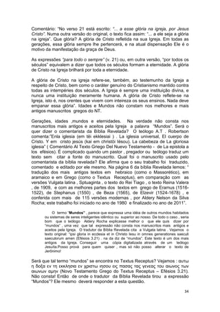 34
Comentário: “No verso 21 está escrito: “... a esse glória na igreja, por Jesus
Cristo”. Numa outra versão do original, o texto fica assim: “... a ele seja a glória
na igreja”. Que glória? A glória de Cristo refletida na sua Igreja. Em todas as
gerações, essa glória sempre lhe pertencerá, e na atual dispensação Ele é o
motivo da manifestação da graça de Deus.
As expressões “para todo o sempre” (v. 21) ou, em outra versão, “por todos os
séculos” equivalem a dizer que todos os séculos formam a eternidade. A glória
de Cristo na Igreja brilhará por toda a eternidade.
A glória de Cristo na igreja refere-se, também, ao testemunho da Igreja a
respeito de Cristo, bem como o caráter genuíno do Cristianismo mantido contra
todas as intempéries dos séculos. A Igreja é sempre uma instituição divina, e
nunca uma instituição meramente humana. A glória de Cristo reflete-se na
Igreja, isto é, nos crentes que vivem com inteireza os seus ensinos. Nada deve
empanar essa glória”. Idades e Mundos não constam nos melhores e mais
antigos manuscritos gregos do NT.
Gerações, idades ,mundos e eternidades. Na verdade não consta nos
manuscritos mais antigos e aceitos pela Igreja a palavra “Mundos”. Será o
quer dizer o comentarista da Bíblia Revelada? O teólogo A.T . Robertson
comenta:”Enla iglesia (em tëi ekklesiai ) . La iglesia universal, El cuerpo de
Cristo. Y em cristo jesús (kai em christöi Iësou). La cabebeza de La gloriosa
iglesia” ( Comentário Al Texto Griego Del Nuevo Testamento - de La epistola a
los efésios). É complicado quando um pastor , pregador ou teólogo traduz um
texto sem citar a fonte do manuscrito. Qual foi o manuscrito usado pelo
comentarista da bíblia revelada? Ele afirma que o seu trabalho foi traduzido,
comentado e editado por ele mesmo. Na página 6 da bíblia Revelada lemos: “
tradução dos mais antigos textos em hebraico (como o Massorético), em
aramaico e em Grego (como o Textus Receptus), em comparação com as
versões Vulgata latina , Sptuaginta , o texto do Rei Tiago , o texto Reina Valera
, de 1909, e com as melhores partes dos textos em grego de Eramus (1516-
1522), de Stephanus (1550) , de Beza (1565), de Elzevir (1524-1678) , e
conferida com mais de 115 versões modernas , por Aldery Nelson da Silva
Rocha; este trabalho foi iniciado no ano de 1980 e finalizado no ano de 2011”.
O termo “Mundos” , parece que expressa uma idéia de outros mundos habitados
ou sistemas de seres inteligentes idêntico ou superior ao nosso. De todo o caso , seria
bom que o teólogo Aldery Rocha explicasse melhor o que ele quis dizer por
“mundos” , uma vez que tal expressão não consta nos manuscritos mais antigos e
aceitos pela Igreja. O tradutor da Bíblia Revelada cita a Vulgata latina . Vejamos o
texto original: “ipsi gloria in ecclesia et in Christo Iesu in omnes generationes saeculi
saeculorum amen (Efésios 3.21) . na da diz de “mundos”. Este texto é um dos mais
antigos da Igreja. Conseguir uma cópia digitalizada através de um teólogo
Jesuíta.Posso prová para quem quiser , mas só não posso alterar o texto de
Jerônimo!
Será que tal termo “mundos” se encontra no Textus Receptus? Vejamos : αυτω
η δοξα εν τη εκκλησια εν χριστω ιησου εις πασας τας γενεας του αιωνος των
αιωνων αµην (Novo Testamento Grego do Textus Receptus – Efésios 3.21).
Não consta! Então de onde o tradutor da Bíblia Revelada tirou a expressão
“Mundos”? Ele mesmo deverá responder a esta questão.
 