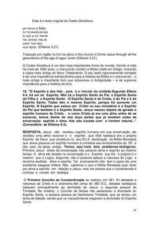 35
Este é o texto original do Codex Sinaíticus:
µιν αυτω η δοξα
εν τη εκκληϲια και
εν χω ιυ ειϲ παϲαϲ
ταϲ γενεαϲ του αι
ωνοϲ των αιω
νων αµην (Efésios 3.21)
Tradução em inglês: to him be glory in the church in Christ Jesus through all the
generations of the age of ages: amen (Efésios 3.21).
O Codex Sinaiticus é um dos mais importantes livros do mundo. Escrito à mão
há mais de 1600 anos, o manuscrito contém a Bíblia cristã em Grego, incluindo
a cópia mais antiga do Novo Testamento. O seu texto rigorosamente corrigido
é de uma importância extraordinária para a história da Bíblia e o manuscrito – o
mais antigo e importante livro que sobreviveu à Antigüidade – é de suprema
importância para a história do livro.
16. "O Espírito é dos três , pois é o vinculo da unidade.Segundo Efésio
4.4, há um só Espírito. Não há o Espírito Santo do Pai, o Espírito Santo
do Filho e o Espírito Santo . O Espírito Santo é de Cristo, é do Pai e é do
Espírito Santo. Todos têm o mesmo Espírito, porque há somente um
Espírito. O Espírito que estava em Cristo no seu ministério é o Espírito
do Pai que também é o Espírito Santo. Jesus nasceu depois de gerado o
espírito humano de Cristo , e como Cristo já era uma alma antes de se
encarnar, temos diante de nós duas partes que já existiam antes da
encarnação: espírito e alma. Isto não sucede com o homem natural...”
(Comentário de Efésios 4;3).
RESPOSTA: Jesus não recebeu espírito humano em sua encarnação; ele
recebeu uma alma racional e o espírito que nEle habitava era o próprio
Espírito de Deus que constituía no seu EU.A declaração da Bíblia Revelada
que Jesus possuía um espírito humano é contrária aos ensinamentos do NT e
dos pais da igreja antiga. Temos aqui mais dois problemas teológicos:
Primeiro Jesus antes da encarnação não possuía alma e espírito ao mesmo
tempo. A alma ele recebe na encarnação e o Espírito que lhe é próprio é o
mesmo que o Logos, Segundo, não é possível aplicar a natureza do Logo a
doutrina dualista: alma e espírito. Tal ensinamento não tem o apoio de uma
excelente exegese bíblica. Não sabemos o que a Bíblia Revelada quer dizer
por alma e espírito em relação a Jesus, mas me parece que o comentarista é
confuso e novato em teologia.
O Primeiro Concílio de Constantinopla se realizou em 381, foi debatida a
natureza de Cristo e o arianismo.Até cerca de 360 D.C, debates teológicos
tratavam principalmente da divindade de Jesus, a segunda pessoa do
Trindade. No entanto, o Concílio de Nicéia não esclareceu a divindade do
Espírito Santo, a terceira pessoa da Santíssima Trindade, que se tornou um
tema de debate, sendo que os macedonianos negavam a divindade do Espírito
Santo.
 