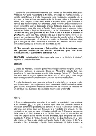 36
O concílio foi presidido sucessivamente por Timóteo de Alexandria, Manuel da
Antioquia, Gregório Nazianzeno e Nectario, arcebispo de Constantinopla. O
concílio reconfirmou o credo nicenocomo uma verdadeira exposição de fé
ortodoxa, e desenvolveu uma declaração de fé que incluía a linguagem de
Niceia, mas ampliou a discussão sobre o Espírito Santo para combater a
heresia dos macedonianos. É o chamado Credo Niceno-Constantinopolitano e
foi um comentário sobre a declaração original de Niceia. Expandiu-se o terceiro
artigo do credo para lidar com o Espírito Santo, assim como algumas outras
mudanças. Sobre o Espírito Santo o artigo de fé, disse que é "o Senhor, o
Doador da vida, que procede do Pai, com o Pai e o Filho é adorado e
glorificado". Com isso ficou estabelecido que o Espírito Santo deve ser do
mesmo ser (ousia) que Deus Pai. Esta decisão do concílio sobre o Espírito
Santo também deu apoio oficial para o conceito de Trindade. Está bem claro
que a teologia da bíblia revelada é inovadora no sentido de criar novas
formas teológicas para a doutrina da divindade. Basta !
17. "Por causado vinculo entre o Pai e o filho, não há três deuses, mas
três pessoas unidascom um vinculo inseparável para não haver
individualidade...” (Comentário deEfésios 4.4).
RESPOSTA: Individualidade! Será que cada pessoa da trindade é distinta?
Vejamos o credo de Atanásio
ORIGEM
O Credo de Atanásio, subscrito pelos três principais ramos da Igreja Cristã, é
geralmente atribuído a Atanásio, Bispo de Alexandria (século IV), mas
estudiosos do assunto conferem a ele data posterior (século V). Sua forma
final teria sido alcançada apenas no século VIII. O texto grego mais antigo
deste credo provém de um sermão de Cesário, no início do século VI.
O credo de Atanasio, com quarenta artigos, é um tanto longo para um credo,
mas é considerado “um majestoso e único monumento da fé imutável de toda a
igreja quanto aos grandes mistérios da divindade, da Trindade de pessoas em
um só Deus e da dualidade de naturezas de um único Cristo.” [1]
TEXTO
1. Todo aquele que quiser ser salvo, é necessário acima de tudo, que sustente
a fé universal. [2] 2. A qual, a menos que cada um preserve perfeita e
inviolável, certamente perecerá para sempre. 3. Mas a fé universal é esta, que
adoremos um único Deus em Trindade, e a Trindade em unidade. 4. Não
confundindo as pessoas, nem dividindo a substância. 5. Porque a pessoa do
Pai é uma, a do Filho é outra, e a do Espírito Santo outra. 6. Mas no Pai, no
Filho e no Espírito Santo há uma mesma divindade, igual em glória e co-eterna
majestade. 7. O que o Pai é, o mesmo é o Filho, e o Espírito Santo. 8. O Pai é
não criado, o Filho é não criado, o Espírito Santo é não criado. 9. O Pai é
ilimitado, o Filho é ilimitado, o Espírito Santo é ilimitado. 10. O Pai é eterno, o
 