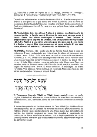 38
[3] Traduzido a partir do inglês de A. A. Hodge, Outlines of Theology (
Edinburgh, & Pennsylvania: The Banner of Truth Trust, 1991), 117-118.
Quando um individuo não entende de doutrina bíblica , fica claro que passa a
ensinar o que pensa ou o que busca em fontes duvidosas. Qual é a fonte da
teologia da Bíblia Revelada? Será nas religiões orientais? Será no gnostisimo ?
Será no misticismo moderno? Ou será em sua própria fonte, isto é, na Bíblia
Revelada?
18. "A divindade tem três almas. A alma é a pessoa; elas fazem parte da
mesma família, a família Jeová. O nome de cada uma dessas almas é
Jeová. Essas três almas comungam a mesma . Essa unidade é
proporcionada pelo Espírito da unidade. São uma pluralidade de pessoas
, Ef. 4.4-6. Assim é o seu nome, um nome para três pessoas. E este nome
é o Senhor – Jeová. Eles conmungam um só nome próprio. E, por esse
nome, têm um só senhorio...” (Comentário de Efésios 4.5).
RESPOSTA: Primeiro, não existe uma tal de família Jeová. Isso é coisa do
politeísmo. E nem a divindade tem três almas. As almas só pertencem aos
homens. Jesus Cristo tinha uma alma racional por causa da sua natureza
humana (Jo 1.1-14). Onde é que está registrado na Bíblia que o nome de cada
uma dessas “supostas almas” trinitarianas existem ? Senhor ou Jeová não é
nome , é titulo. Aliás, existem cerca de setenta e dois títulos para Deus nos
estudos judaicos. O nome mesmo é IHVH e não Jeová, que é o resultado das
vogais de Adonay com IHVH. É muita confusão a explicação da Bíblia
Revelada. Veja abaixo o nome de Deus em hebraico. Não existe nada de três
almas na divindade e nem que o nome é Jeová.
O Tetragrama Sagrado YHVH ou YHWH (mais usado), (‫,הו-הי‬ na grafia
original, o hebraico), refere-se ao nome do Deus de Israel em forma escrita já
transliterada e, pois, latinizada, como de uso corrente na maioria das culturas
atuais.
A forma da expressão ao declarar o nome de Deus YHVH (ou JHVH na forma
latinizada) deixou de ser utilizada há milhares de anos na pronúncia correta do
hebraico original (que é declarada como uma língua quase que completamente
extinta). As pessoas perderam ao longo das décadas a capacidade de
pronunciar de forma satisfatória e correta, pois a língua precisaria se curvar
(dobrar) de uma forma em que especialistas no assunto descreveriam hoje em
dia como impossível.
 