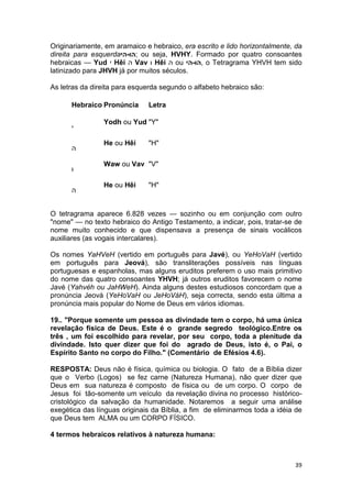 39
Originariamente, em aramaico e hebraico, era escrito e lido horizontalmente, da
direita para esquerda‫;הו-הי‬ ou seja, HVHY. Formado por quatro consoantes
hebraicas — Yud ‫י‬ Hêi ‫ה‬ Vav ‫ו‬ Hêi ‫ה‬ ou ‫,הו-הי‬ o Tetragrama YHVH tem sido
latinizado para JHVH já por muitos séculos.
As letras da direita para esquerda segundo o alfabeto hebraico são:
Hebraico Pronúncia Letra
‫י‬
Yodh ou Yud "Y"
‫ה‬
He ou Hêi "H"
‫ו‬
Waw ou Vav "V"
‫ה‬
He ou Hêi "H"
O tetragrama aparece 6.828 vezes — sozinho ou em conjunção com outro
"nome" — no texto hebraico do Antigo Testamento, a indicar, pois, tratar-se de
nome muito conhecido e que dispensava a presença de sinais vocálicos
auxiliares (as vogais intercalares).
Os nomes YaHVeH (vertido em português para Javé), ou YeHoVaH (vertido
em português para Jeová), são transliterações possíveis nas línguas
portuguesas e espanholas, mas alguns eruditos preferem o uso mais primitivo
do nome das quatro consoantes YHVH; já outros eruditos favorecem o nome
Javé (Yahvéh ou JaHWeH). Ainda alguns destes estudiosos concordam que a
pronúncia Jeová (YeHoVaH ou JeHoVáH), seja correcta, sendo esta última a
pronúncia mais popular do Nome de Deus em vários idiomas.
19.. "Porque somente um pessoa as divindade tem o corpo, há uma única
revelação física de Deus. Este é o grande segredo teológico.Entre os
três , um foi escolhido para revelar, por seu corpo, toda a plenitude da
divindade. Isto quer dizer que foi do agrado de Deus, isto é, o Pai, o
Espírito Santo no corpo do Filho." (Comentário de Efésios 4.6).
RESPOSTA: Deus não é física, química ou biologia. O fato de a Bíblia dizer
que o Verbo (Logos) se fez carne (Natureza Humana), não quer dizer que
Deus em sua natureza é composto de física ou de um corpo. O corpo de
Jesus foi tão-somente um veículo da revelação divina no processo histórico-
cristológico da salvação da humanidade. Notaremos a seguir uma análise
exegética das línguas originais da Bíblia, a fim de eliminarmos toda a idéia de
que Deus tem ALMA ou um CORPO FÍSICO.
4 termos hebraicos relativos à natureza humana:
 