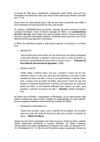 4
A Arvore da Vida aqui é simbolismo, representa Jesus Cristo. Joao em seu
Evangelho nos deixa bem claro que Jesus Cristo estava aqui desde o principio
(Jo 1.1-14).
Outro ponto de vista aponta para o fato de que Deus já permitia que Adão e
Eva comessem do fruto da árvore da vida, pois foi dito:
"E ordenou o SENHOR Deus ao homem, dizendo: De toda a árvore do jardim
comerás livremente," (Gen 2:16)Com exceção de UMA, a do conhecimento
do bem e do mal. Isso implica que eles já podiam comer o fruto da árvore da
vida sem aguardar autorização posterior. Aceitando esse raciocínio, era o fruto
literal da árvore que garantia a vida eterna.
A Bíblia faz referência directa a esta árvore apenas no primeiro e no último
livro:
• Génesis 2:9
"Jeová (Deus) fez assim brotar do solo toda árvore de aspecto desejável
e boa para alimento, e também a árvore da vida no meio do jardim e a
árvore do conhecimento do que é bom e do que é mau." - Tradução do
Novo Mundo das Escrituras Sagradas, (1986)
• Génesis 3:22-24
"Então disse o Senhor Deus: Eis que o homem é como um de nós,
sabendo o bem e o mal; ora, para que não estenda a sua mão, e tome
também da árvore da vida, e coma e viva eternamente, o Senhor Deus,
pois, o lançou fora do jardim do Éden, para lavrar a terra de que fora
tomado. E havendo lançado fora o homem, pôs querubins ao oriente do
jardim do Éden, e uma espada inflamada que andava ao redor, para
guardar o caminho da árvore da vida." - Almeida, Versão Corrigida e
Fiel.
No último livro da Bíblia, o Apocalipse ou Revelação, ao se mencionarem sete
cartas enviadas por Jesus Cristo a igrejas ou congregações em sete cidades,
faz-se a seguinte referência concernente aos cristãos em Éfeso:
• Revelação ou Apocalipse 2:7
"Quem tiver ouvidos, ouça o que o Espírito diz às igrejas: Ao vencedor
darei de comer (do fruto) da árvore da vida, que se acha no paraíso de
Deus." - Bíblia Avé Maria
Apesar de não terem associação com esta árvore do Jardim do Éden, existem
outras referências simbólicas a árvores frutíferas, de folhas curativas,
mencionadas nas visões registadas por Ezequiel e por João, em Ezequiel 47:7,
12 e Revelação 22:2, 14. No livro de Provérbios surge a expressão "árvore de
 