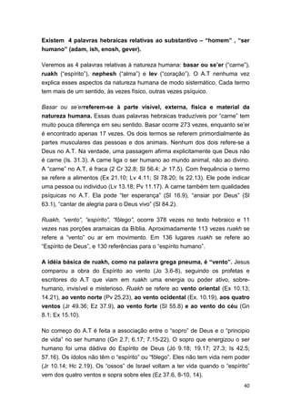 40
Existem 4 palavras hebraicas relativas ao substantivo – “homem” , “ser
humano” (adam, ish, enosh, gever).
Veremos as 4 palavras relativas à natureza humana: basar ou se’er (“carne”),
ruakh (“espírito”), nephesh (“alma”) e lev (“coração”). O A.T nenhuma vez
explica esses aspectos da natureza humana de modo sistemático. Cada termo
tem mais de um sentido, às vezes físico, outras vezes psíquico.
Basar ou se’erreferem-se à parte visível, externa, física e material da
natureza humana. Essas duas palavras hebraicas traduzíveis por “carne” tem
muito pouca diferença em seu sentido. Basar ocorre 273 vezes, enquanto se’er
é encontrado apenas 17 vezes. Os dois termos se referem primordialmente às
partes musculares das pessoas e dos animais. Nenhum dos dois refere-se a
Deus no A.T. Na verdade, uma passagem afirma explicitamente que Deus não
é carne (Is. 31.3). A carne liga o ser humano ao mundo animal, não ao divino.
A “carne” no A.T, é fraca (2 Cr 32.8; Sl 56.4; Jr 17.5). Com frequência o termo
se refere a alimentos (Ex 21.10; Lv 4.11; Sl 78.20; Is 22.13). Ele pode indicar
uma pessoa ou individuo (Lv 13.18; Pv 11.17). A carne também tem qualidades
psíquicas no A.T. Ela pode “ter esperança” (Sl 16.9), “ansiar por Deus” (Sl
63.1), “cantar de alegria para o Deus vivo” (Sl 84.2).
Ruakh, “vento”, “espírito”, “fôlego”, ocorre 378 vezes no texto hebraico e 11
vezes nas porções aramaicas da Bíblia. Aproximadamente 113 vezes ruakh se
refere a “vento” ou ar em movimento. Em 136 lugares ruakh se refere ao
“Espírito de Deus”, e 130 referências para o “espírito humano”.
A idéia básica de ruakh, como na palavra grega pneuma, é “vento”. Jesus
comparou a obra do Espírito ao vento (Jo 3.6-8), seguindo os profetas e
escritores do A.T que viam em ruakh uma energia ou poder ativo, sobre-
humano, invisível e misterioso. Ruakh se refere ao vento oriental (Ex 10.13;
14.21), ao vento norte (Pv 25.23), ao vento ocidental (Ex. 10.19), aos quatro
ventos (Jr 49.36; Ez 37.9), ao vento forte (Sl 55.8) e ao vento do céu (Gn
8.1; Ex 15.10).
No começo do A.T é feita a associação entre o “sopro” de Deus e o “principio
de vida” no ser humano (Gn 2.7; 6.17; 7.15-22). O sopro que energizou o ser
humano foi uma dádiva do Espírito de Deus (Jó 9.18; 19.17; 27.3; Is 42.5;
57.16). Os ídolos não têm o “espírito” ou “fôlego”. Eles não tem vida nem poder
(Jr 10.14; Hc 2.19). Os “ossos” de Israel voltam a ter vida quando o “espírito”
vem dos quatro ventos e sopra sobre eles (Ez 37.6, 8-10, 14).
 
