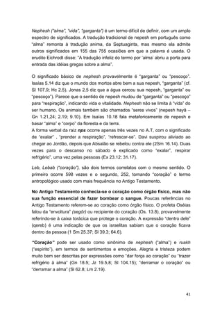 41
Nephesh (“alma”, “vida”, “garganta”) é um termo difícil de definir, com um amplo
espectro de significados. A tradução tradicional de nepesh em português como
“alma” remonta à tradução anima, da Septuaginta, mas mesmo ela admite
outros significados em 155 das 755 ocasiões em que a palavra é usada. O
erudito Eichrodt disse: “A tradução infeliz do termo por ‘alma’ abriu a porta para
entrada das idéias gregas sobre a alma”.
O significado básico de nephesh provavelmente é “garganta” ou “pescoço”.
Isaías 5.14 diz que o mundo dos mortos abre bem a sua nepesh, “garganta” (cf.
Sl 107.9; Hc 2.5). Jonas 2.5 diz que a água cercou sua nepesh, “garganta” ou
“pescoço”). Parece que o sentido de nepesh mudou de “garganta” ou “pescoço”
para “respiração”, indicando vida e vitalidade. Nephesh não se limita à “vida” do
ser humano. Os animais também são chamados “seres vivos” (nepesh hayâ –
Gn 1.21,24; 2.19; 9.10). Em Isaías 10.18 fala metaforicamente de nepesh e
basar “alma” e “corpo” da floresta e da terra.
A forma verbal da raiz nps ocorre apenas três vezes no A.T, com o significado
de “exalar” , “prender a respiração”, “refrescar-se”. Davi suspirou aliviado ao
chegar ao Jordão, depois que Absalão se rebelou contra ele (2Sm 16.14). Duas
vezes para o descanso no sábado é explicado como “exalar”, respirar
refrigério”, uma vez pelas pessoas (Ex 23.12; 31.17).
Leb, Lebab (“coração”), são dois termos correlatos com o mesmo sentido. O
primeiro ocorre 598 vezes e o segundo, 252, tornando “coração” o termo
antropológico usado com mais frequência no Antigo Testamento.
No Antigo Testamento conhecia-se o coração como órgão físico, mas não
sua função essencial de fazer bombear o sangue. Poucas referências no
Antigo Testamento referem-se ao coração como órgão físico. O profeta Oséias
falou da “envoltura” (segôr) ou recipiente do coração (Os. 13.8), provavelmente
referindo-se à caixa torácica que protege o coração. A expressão “dentro dele”
(qereb) é uma indicação de que os israelitas sabiam que o coração ficava
dentro da pessoa (1 Sm 25.37; Sl 39.3; 64.6).
“Coração” pode ser usado como sinônimo de nephesh (“alma”) e ruakh
(“espírito”), em termos de sentimentos e emoções. Alegria e tristeza podem
muito bem ser descritas por expressões como “dar força ao coração” ou “trazer
refrigério à alma” (Gn 18.5; Jz 19.5,8; Sl 104.15); “derramar o coração” ou
“derramar a alma” (Sl 62.8; Lm 2.19).
 
