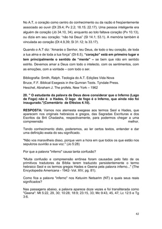 42
No A.T, o coração como centro do conhecimento ou da razão é freqüentemente
associado ao ouvir (Dt 29.4; Pv 2.2; 18.15; 22.17). Uma pessoa inteligente era
alguém de coração (Jó 34.10, 34), enquanto ao tolo faltava coração (Pv 10.13),
ou dizia em seu coração: “não há Deus” (Sl 14.1; 53.1). A memória também é
vinculada ao coração (Dt 4.9,39; Sl 31.12; Is 33.17).
Quando o A.T diz: “Amarás o Senhor, teu Deus, de todo o teu coração, de toda
a tua alma e de toda a tua força” (Dt 6.5), “coração” está em primeiro lugar e
tem principalmente o sentido de “mente” – se bem que não em sentido
estrito. Devemos amar a Deus com todo o intelecto, com os sentimentos, com
as emoções, com a vontade – com todo o ser.
Bibliografia: Smith, Ralph. Teologia do A.T. Edições Vida Nova
Bruce, F.F. Biblical Exegesis in the Qumran Texts. Tyndale Press.
Heschel, Abraham J. The profets. New York – 1962
20. " O estudante da palavra de Deus deve considerar que o Inferno (Lago
de Fogo) não é o Hades. O lago de fogo é o Inferno, que ainda não foi
inaugurado."(Comentário de Efésios 4.10).
RESPOSTA: Vamos nos aternesta exegese aos termos Seol e Hades, que
aparecem nos originais hebraicos e gregos, das Sagradas Escrituras e dos
Escritos da Brit Chadasha, respectivamente, para podermos chegar a uma
compreensão melhor.
Tendo conhecimento disto, poderemos, ao ler certos textos, entender e dar
uma definição exata do seu significado.
"Não vos maravilheis disso, porque vem a hora em que todos os que estão nos
sepulcros ouvirão a sua voz." (Jo 5:28)
Por que a palavra "inferno" causa tanta confusão?
"Muita confusão e compreensão errônea foram causadas pelo fato de os
primitivos tradutores da Bíblia terem traduzido persistentemente o termo
hebraico Seol e os termos gregos Hades e Geena pela palavra inferno..." (The
Encyclopedia Americana - 1942- Vol. XIV, pg. 81).
Como fica a palavra "inferno" nos Ketuvim Netsarim (NT) e quais seus reais
significados?
Nas passagens abaixo, a palavra aparece doze vezes e foi transliterada como
"Geena": Mt 5:22, 29, 30; 10:28; 18:9; 23:15, 33; Mc 9:43, 45, 47; Lc 12:5 e Tg
3:6.
 