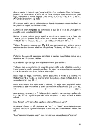 43
Geena: deriva do hebraico gê (ben)(benê) hinnõm, o vale dos filhos de Hinnom,
próximo de Jerusalém (Js 15:8; 18:16) onde crianças eram sacrificadas pelo
fogo, atendendo a rituais pagãos (2Rs 23:10; 2Cr 28:3; 33:6; Jr 7:31; 32:35).
(New Bible Dictionary, pg. 463)
O lugar era usado para a incineração do lixo de Jerusalém e onde também se
lançavam os corpos de animais mortos.
Lá também eram lançados os criminosos, o que dá a idéia de um lugar de
punição pelos pecados (Dt 32:22).
Hades: Já esta palavra grega significa sepultura e corresponde a Seol, do
Tanach (AT) e aparece onze vezes nos Ketuvim Netsarim (NT): Mt 11:23;
16:18; Lc 10:15; 16:23; At 2:27, 31; 1Co 15:55; Ap 1:18; 6:8; 20:13, 14.
Tártaro: Do grego, aparece em 2Pe 2:4, que representa um abismo para a
confinação dos deuses rebeldes. (Expository Dictionary of Bible Words, pg.
337).
Portanto, Geena está associada com fogo e castigo, mas Hades, refere-se a
sepultura, ou o lugar dos mortos.
Que dizer do lago de fogo e do fogo eterno? Por que "eterno"?
Todos os que ressuscitarem na segunda ressurreição serão julgados perante o
trono branco e serão lançados no lago de fogo, para o castigo da segunda
morte. Lá estarão também o diabo e seus anjos.
Neste lago de fogo, finalmente, serão destruídos a morte e o inferno, ou
Hades/Seol: "E a morte e o inferno foram lançados no lago de fogo. Esta é a
segunda morte." (Ap. 20:14)
Bicho não morre: Isto que dizer o mesmo, ou seja, que enquanto existir
substância a ser consumida, o bicho vai consumí-la totalmente (Mc 9:44, 46,
48; Is 66:24).
Atormentado para sempre: O diabo será atormentado para sempre, no lago de
fogo (Ap 20:10), significa que não mais escapará, ou seja, sofrerá a morte
eterna.
E no Tanach (AT)? como fica a palavra inferno? De onde vem?
A palavra inferno, no AT, deriva-se de "seol" ou "sheol" termo hebraico que
significa sepultura, lugar de habitação dos mortos, ou o mesmo que "hades", do
NT.
"Seol" aparece 65 vezes no AT, mas nem sempre traduzida como "inferno".
 