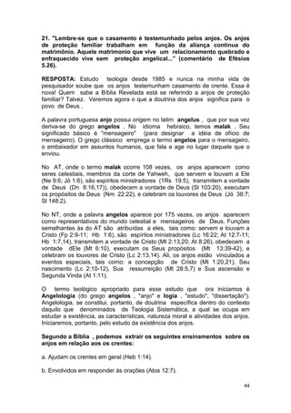 44
21. "Lembre-se que o casamento é testemunhado pelos anjos. Os anjos
de proteção familiar trabalham em função da aliança contínua do
matrimônio. Aquele matrimonio que vive um relacionamento quebrado e
enfraquecido vive sem proteção angelical...” (comentário de Efésios
5.26).
RESPOSTA: Estudo teologia desde 1985 e nunca na minha vida de
pesquisador soube que os anjos testemunham casamento de crente. Essa é
nova! Quem sabe a Bíblia Revelada está se referindo a anjos de proteção
familiar? Talvez. Veremos agora o que a doutrina dos anjos significa para o
povo de Deus .
A palavra portuguesa anjo possui origem no latim angelus , que por sua vez
deriva-se do grego angelos . No idioma hebraico, temos malak . Seu
significado básico é "mensageiro" (para designar a idéia de ofício de
mensageiro). O grego clássico emprega o termo angelos para o mensageiro,
o embaixador em assuntos humanos, que fala e age no lugar daquele que o
enviou.
No AT, onde o termo malak ocorre 108 vezes, os anjos aparecem como
seres celestiais, membros da corte de Yahweh, que servem e louvam a Ele
(Ne 9:6; Jó 1:6), são espíritos ministradores (1Rs 19:5), transmitem a vontade
de Deus (Dn 8:16,17)), obedecem a vontade de Deus (Sl 103:20), executam
os propósitos de Deus (Nm 22:22), e celebram os louvores de Deus (Jó 38:7;
Sl 148:2).
No NT, onde a palavra angelos aparece por 175 vezes, os anjos aparecem
como representativos do mundo celestial e mensageiros de Deus. Funções
semelhantes às do AT são atribuídas a eles, tais como: servem e louvam a
Cristo (Fp 2:9-11; Hb 1:6), são espíritos ministradores (Lc 16:22; At 12:7-11;
Hb 1:7,14), transmitem a vontade de Cristo (Mt 2:13,20; At 8:26), obedecem a
vontade dEle (Mt 6:10), executam os Seus propósitos (Mt 13:39-42), e
celebram os louvores de Cristo (Lc 2:13,14). Ali, os anjos estão vinculados a
eventos especiais, tais como: a concepção de Cristo (Mt 1:20,21), Seu
nascimento (Lc 2:10-12), Sua ressurreição (Mt 28:5,7) e Sua ascensão e
Segunda Vinda (At 1:11).
O termo teológico apropriado para esse estudo que ora iniciamos é
Angelologia (do grego angelos , "anjo" e logia , "estudo", "dissertação").
Angelologia, se constitui, portanto, de doutrina específica dentro do contexto
daquilo que denominados de Teologia Sistemática, a qual se ocupa em
estudar a existência, as características, natureza moral e atividades dos anjos.
Iniciaremos, portanto, pelo estudo da existência dos anjos.
Segundo a Bíblia , podemos extrair os seguintes ensinamentos sobre os
anjos em relação aos os crentes:
a. Ajudam os crentes em geral (Heb 1:14).
b. Envolvidos em responder às orações (Atos 12:7).
 