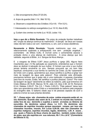 45
c. Dão encorajamento (Atos 27:23-24).
d. Anjos da guarda (Heb 1:14 ; Mat 18:10).
e. Observam a experiência dos Cristãos (1Co 4:9; 1Tim 5:21).
f. Interessados no esforço evangelístico (Luc 15:10; Atos 8:26).
g. Cuidam dos crentes na morte (Luc 16:22; Judas 1:9).
Veja o que diz a Bíblia Revelada: “Os anjos de proteção familiar trabalham
em função da aliança contínua do matrimônio”. A benção de Deus em nossas
vidas não tem nada a ver com matrimonio, e, sim, com a nossa obediência.
Novamente a Bíblia Revelada: “Aquele matrimonio que vive um
relacionamento quebrado e enfraquecido vive sem proteção angelical...”
(comentário de Efésio 5.26). É incrível como o comentarista associa a
proteção divina a uma aliança de matrimonio. A única aliança que tem
validade, segundo à Bíblia , é o Sangue da Nova Aliança .
E a exegese de Efésio 5.26? Jesus purificou a igreja (26). Alguns fatos
importantes aqui: (1) Na aplicação ao casamento, entendemos que o homem
deve se dedicar à salvação da sua mulher. O homem que ama a sua mulher
jamais tentaria envolvê-la no erro. Sempre procurará ser um bom líder
espiritual, conduzindo a sua família no caminho de Cristo. (2) No "casamento"
de Cristo com a igreja, aprendemos que Jesus santifica e purifica a igreja "por
meio da lavagem de água pela palavra". Para entender esta afirmação,
precisamos lembrar que a igreja não é uma instituição; é pessoas chamadas
para fora do mundo. Então, ele santifica e purifica pessoas. Como? "Por meio
da lavagem de água" claramente se refere ao batismo, pelo qual entramos em
Cristo (Mateus 28:18-20; Marcos 16:16; João 3:5; Atos 2:38; 22:16; Romanos
6:3-4; Gálatas 3:26-27; Tito 3:5; 1 Pedro 3:20-21). "Pela palavra" deixa bem
claro que aprendemos sobre Cristo e a necessidade do batismo pela pregação
do evangelho dele. O batismo citado aqui é de pessoas capazes de ouvir a
palavra e tomar as suas próprias decisões.
22. "...Esses anjos são chamados de anjos caídos enquanto estão ali, no
seu domicilio. Quando eles saem de lá, e entram no mundo dos homens,
estão fora de seu domicilio e sujeitos a serem enviados ao Abismo de
escuridão. Os demônios sabem disso, Lc 8.31. Os demônios são
chamados de espíritos imundos porque assumem corpos; por isso são
chamados imundos, imorais. Em Lucas 8.26-39, eles são chamados de
espíritos malignos, espíritos imundos, legião, demônios, v.29. A esses ,
aos quais a Palavra de Deus chama de espíritos , também Judas chama
de anjos, que são espíritos em sua natureza, Hb 1.14 e Jd 6." (Comentário
de Efésios 6.12).
 