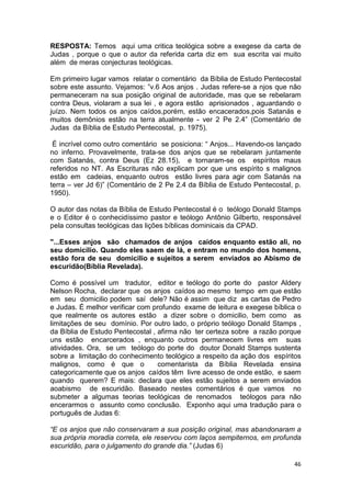 46
RESPOSTA: Temos aqui uma critica teológica sobre a exegese da carta de
Judas , porque o que o autor da referida carta diz em sua escrita vai muito
além de meras conjecturas teológicas.
Em primeiro lugar vamos relatar o comentário da Bíblia de Estudo Pentecostal
sobre este assunto. Vejamos: ”v.6 Aos anjos . Judas refere-se a njos que não
permaneceram na sua posição original de autoridade, mas que se rebelaram
contra Deus, violaram a sua lei , e agora estão aprisionados , aguardando o
juízo. Nem todos os anjos caídos,porém, estão encacerados,pois Satanás e
muitos demônios estão na terra atualmente - ver 2 Pe 2.4” (Comentário de
Judas da Bíblia de Estudo Pentecostal, p. 1975).
É incrível como outro comentário se posiciona: “ Anjos... Havendo-os lançado
no inferno. Provavelmente, trata-se dos anjos que se rebelaram juntamente
com Satanás, contra Deus (Ez 28.15), e tornaram-se os espíritos maus
referidos no NT. As Escrituras não explicam por que uns espírito s malignos
estão em cadeias, enquanto outros estão livres para agir com Satanás na
terra – ver Jd 6)” (Comentário de 2 Pe 2.4 da Bíblia de Estudo Pentecostal, p.
1950).
O autor das notas da Bíblia de Estudo Pentecostal é o teólogo Donald Stamps
e o Editor é o conhecidíssimo pastor e teólogo Antônio Gilberto, responsável
pela consultas teológicas das lições bíblicas dominicais da CPAD.
"...Esses anjos são chamados de anjos caídos enquanto estão ali, no
seu domicilio. Quando eles saem de lá, e entram no mundo dos homens,
estão fora de seu domicilio e sujeitos a serem enviados ao Abismo de
escuridão(Bíblia Revelada).
Como é possível um tradutor, editor e teólogo do porte do pastor Aldery
Nelson Rocha, declarar que os anjos caídos ao mesmo tempo em que estão
em seu domicilio podem saí dele? Não é assim que diz as cartas de Pedro
e Judas. É melhor verificar com profundo exame de leitura e exegese bíblica o
que realmente os autores estão a dizer sobre o domicilio, bem como as
limitações de seu domínio. Por outro lado, o próprio teólogo Donald Stamps ,
da Bíblia de Estudo Pentecostal , afirma não ter certeza sobre a razão porque
uns estão encarcerados , enquanto outros permanecem livres em suas
atividades. Ora, se um teólogo do porte do doutor Donald Stamps sustenta
sobre a limitação do conhecimento teológico a respeito da ação dos espíritos
malignos, como é que o comentarista da Bíblia Revelada ensina
categoricamente que os anjos caídos têm livre acesso de onde estão, e saem
quando querem? E mais: declara que eles estão sujeitos a serem enviados
aoabismo de escuridão. Baseado nestes comentários é que vamos no
submeter a algumas teorias teológicas de renomados teólogos para não
encerarmos o assunto como conclusão. Exponho aqui uma tradução para o
português de Judas 6:
“E os anjos que não conservaram a sua posição original, mas abandonaram a
sua própria moradia correta, ele reservou com laços sempiternos, em profunda
escuridão, para o julgamento do grande dia.” (Judas 6)
 