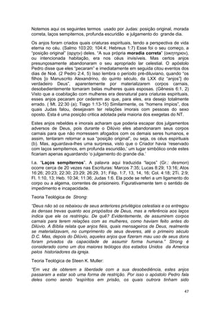 47
Notemos aqui os seguintes termos usado por Judas: posição original, morada
correta, laços sempiternos, profunda escuridão e julgamento do grande dia.
Os anjos foram criados quais criaturas espirituais, tendo a perspectiva de vida
eterna no céu. (Salmo 103:20; 104:4; Hebreus 1:7) Esse foi o seu começo, a
“posição original” (αρχην) deles. “A sua própria moradia correta” (οικητηριον),
ou intencionada habitação, era nos céus invisíveis. Mas certos anjos
presunçosamente abandonaram o seu apropriado lar celestial. O apóstolo
Pedro disse que eles “pecaram” e imediatamente em seguida citou eventos dos
dias de Noé. (2 Pedro 2:4, 5) Isso lembra o período pré-diluviano, quando “os
filhos [o Manuscrito Alexandrino, do quinto século, da LXX diz “anjos”] do
verdadeiro Deus”, aparentemente por materializarem corpos carnais,
desobedientemente tomaram belas mulheres quais esposas. (Gênesis 6:1, 2)
Visto que a coabitação com mulheres era desnatural para criaturas espirituais,
esses anjos pecaram por cederem ao que, para eles, era desejo totalmente
errado. ( Mt. 22:30 (a); Tiago 1:13-15) Similarmente, os “homens ímpios”, dos
quais Judas falou, desejavam ter relações imorais com pessoas do sexo
oposto. Esta é uma posição critica adotada pela maioria dos exegetas do NT.
Estes anjos rebeldes e imorais acharam que poderia escapar dos julgamentos
adversos de Deus, pois durante o Dilúvio eles abandonaram seus corpos
carnais para que não morressem afogados com os demais seres humanos, e
assim, tentaram retornar a sua “posição original”, ou seja, os céus espirituais
(b). Mas, aguardava-lhes uma surpresa, visto que o Criador havia ‘reservado
com laços sempiternos, em profunda escuridão,’ um lugar simbólico onde estes
ficariam apenas aguardando ‘o julgamento do grande dia.’
I.a. “Laços sempiternos”. A palavra aqui traduzida “laços” (Gr.: desmon)
ocorre cerca de 20 vezes nas Escrituras: Marcos 7:35; Lucas 8:29; 13:16; Atos
16:26; 20:23; 22:30; 23:29; 26:29, 31; Filip. 1:7, 13, 14, 16; Col. 4:18; 2Ti. 2:9;
Fl. 1:10, 13; Heb. 10:34; 11:36; Judas 1:6. Ela pode se referi a um ligamento do
corpo ou a algema, correntes de prisioneiro. Figurativamente tem o sentido de
impedimento e incapacidade.
Teoria Teológica de Strong:
“Deus não só os rebaixou de seus anteriores privilégios celestiais e os entregou
às densas trevas quanto aos propósitos de Deus, mas a referência aos laços
indica que ele os restringiu. De quê? Evidentemente, de assumirem corpos
carnais para terem relações com as mulheres, como haviam feito antes do
Dilúvio. A Bíblia relata que anjos fiéis, quais mensageiros de Deus, realmente
se materializavam, no cumprimento de seus deveres, até o primeiro século
D.C. Mas, depois do Dilúvio, aqueles anjos que fizeram mau uso de seus dons
foram privados da capacidade de assumir forma humana.” Strong é
considerado como um dos maiores teólogos dos estados Unidos da America
pelos historiadores da igreja.
Teoria Teológica de Steen K. Muller:
“Em vez de obterem a liberdade com a sua desobediência, estes anjos
passaram a estar sob uma forma de restrição. Por isso o apóstolo Pedro fala
deles como sendo “espíritos em prisão, os quais outrora tinham sido
 