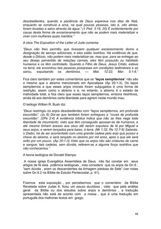 48
desobedientes, quando a paciência de Deus esperava nos dias de Noé,
enquanto se construía a arca, na qual poucas pessoas, isto é, oito almas,
foram levadas a salvo através da água.” (1 Ped. 3:19, 20) É evidentemente por
causa desta forma de encarceramento que não se podem mais materializar e
viver com mulheres quais maridos.”
A obra The Exposition of the Letter of Jude comenta:
“Deus não lhes permitiu que tivessem qualquer esclarecimento divino e
designação de serviço adicionais, e eles estão restritos. Há evidência de que,
desde o Dilúvio, não podem mais materializar-se, mas que, para se entregar ao
seu desejo pervertido de relações carnais, eles têm possuído ou habitado
humanos e os têm controlado. Quando o Filho de Deus, Jesus Cristo, estava
na terra, ele encontrou tais pessoas possessas em condições lastimáveis e as
sarou, expulsando os demônios. — Mat. 12:22; Mar. 5:1-6.”
Fica claro também por estes comentários que os “laços sempiternos” não são
o mesmo que o abismo mencionado em Apocalipse (Ap 20:1-3). Os laços
sempiternos a que esses anjos imorais foram subjugados é uma forma de
restrição, assim como o abismo o é, no entanto, o abismo é o estado de
inatividade total, e fica claro que esses laços sempiternos, embora restritivos,
ainda dá aos demônios certa liberdade para agirem neste mundo mau.
O teólogo Willian R. Bush diz:
“Deus restringiu os anjos desobedientes com “laços sempiternos, em profunda
escuridão”. (Ju 6) Diz-se que também foram entregues a “covas de profunda
escuridão”. (2Pe 2:4) A evidência bíblica indica que não se lhes nega toda
liberdade de movimento, visto que têm conseguido apossar-se de humanos, e
até mesmo tinham acesso aos céus até serem expulsos de lá por Miguel e
seus anjos, e serem lançados para baixo, à terra. (Mr 1:32; Re 12:7-9) Satanás,
o Diabo, há de ser acorrentado com uma grande cadeia pelo anjo que possui a
chave do abismo, e será lançado no abismo por mil anos, após o que ele será
solto por um pouco. (Ap 20:1-3) Visto que os anjos não são criaturas de carne
e sangue, tais cadeias, sem dúvida, referem-se a alguma força restritiva que
não conhecemos.”
A teoria teológica de Donald Stamps:
A nossa igreja Evangélica Assembleia de Deus não faz constar em seus
artigos de fé esta polêmica teológicas , mas considera que os anjos de Gn 6 ,
“sem dúvida , eram os descendentes da linhagem piedosa de Sete” (ver notas
sobre Gn 6.2 na Bíblia de Estudo Pentecostal, p. 41).
Fizemos esta exposição , por percebermos que o comentário da Bíblia
Revelada sobre Judas 6, ficou um pouco duvidoso , visto que pela análise
geral da Bíblia ou dos estudos sobre anjos e demônios , a tradução
apresentada não está de acordo com a nossa , que é uma tradução em
português dos melhores textos em grego.
 