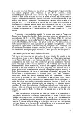 49
O segundo exemplo diz respeito aos anjos que não protegeram (guardaram) o
seu estado original -uma referência a Gn 6:1-4. (domínio, ofício,
autoridade)pode significar várias coisas: “1) como ‘origem, descendência’;
uniram-se com seres de outra espécie; 2) como ‘território de poder’; então a
segunda parte determina mais o sentido: deixaram sua morada celeste; 3) em
relação com ‘função’, ‘dignidade’”. O exemplo de Jd seria tirado de Hen 6-10
(citação no v. 14) que acentua o fato de se misturarem com mulheres e
finalmente corromperam a terra, o que, em comparação com o v. 7, faz supor
ser a idéia também de Judas. Os anjos agora “são mantidos” (perfeito
indicativo ativo) presos em “cadeias eternas nas trevas”, para o dia do juízo
eterno
Finalmente o comentarista conclui: “A esses, aos quais a Palavra de
Deus chama de espíritos, também Judas chama de anjos, que são espíritos em
sua natureza, Hb 1.14 e Jd 6." (Comentário de Efésios 6.12). Em nenhum
momento Judas usa a expressão “demônios” para os anjos caídos, apesar de
serem identificados pela tradição da igreja como tais. Por conseguinte, as
melhores características dos anjos caídos que podem ser aplicadas a todos
aqueles que agem como se fossem impuros, malignos e até demônios, são
os termos:causadores de divisões, sensuais, e sem o espírito “ (Jd 1.19). Que
tal estudarmos no original grego a oração: “... “Mas que não têm o Espírito”?
Teoria teológica do Pe. Paulo Augusto Tamanini:
“Tal como conhecemos, os demônios já eram objeto de estudo e de
especulações desde os povos Sumérios e Acádios, que influenciaram por sua
vez a Mesopotâmia , os povos Hebreus, os caldeus e o mundo helênico. Na
Mesopotâmia, os males que não constituíam grandes catástrofes naturais
eram atribuídos a influência dos demônios. Os demônios, acreditavam os
mesopotâmicos, eram numerosos, divididos em legiões encarregados de
espalhar o mal aos homens e à natureza, segundo cada espécie. Havia o
grupo que cuidava de espalhar as doenças contagiosas (lepra e malária), o
grupo que influenciava na natureza (vendavais, maremotos) e o grupo que
influenciava o comportamento do homem (raiva, ódio, fúria, epilepsia,
distúrbios) . Para cada grupo específico havia os “sacerdotes”, homens
estudados e preparados para enfrentá-los e exorcizá-los com rituais,
magias,sacrifícios e chás preparados com ervas próprias. Havia, entretanto, o
maior de todos, que nenhum sacerdote conseguia derrotar: o demônio da
morte que atemorizava principalmente as gestantes e crianças recém
nascidas. O índice de mortalidade infantil era muito elevado nesta região e
época, e isto era atribuído a um ser espiritual horrível que não poupava as
crianças de viverem. Este demônio era concebido sob a forma de uma
serpente.
Tais pensamentos chegaram ao povo de Israel e a superstição a
respeito do assunto fez crescer as especulações e o temor. O judaísmo do
período neotestamentário demonstrava uma crença forte nos poderes do
demônio, derivada em muitos aspectos da Mesopotâmia como também dos
gregos. A cultura helênica colocava o demônio como um ser intermediário
entre os deuses e os homens. E, também lá era forte a crença de que o
demônio fosse causa de muitas doenças e desgraças.
 