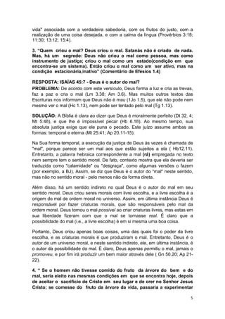 5
vida" associada com a verdadeira sabedoria, com os frutos do justo, com a
realização de uma coisa desejada, e com a calma da língua (Provérbios 3:18;
11:30; 13:12; 15:4).
3. “Quem criou o mal? Deus criou o mal. Satanás não é criado de nada.
Mas, há um segredo: Deus não criou o mal como pessoa, mas como
instrumento de justiça; criou o mal como um estado(condição em que
encontra-se um sistema). Então criou o mal como um ser ativo, mas na
condição estacionária,inativo” (Comentário de Efésios 1.4)
RESPOSTA: ISAÍAS 45:7 - Deus é o autor do mal?
PROBLEMA: De acordo com este versículo, Deus forma a luz e cria as trevas,
faz a paz e cria o mal (Lm 3.38; Am 3.6). Mas muitos outros textos das
Escrituras nos informam que Deus não é mau (1Jo 1.5), que ele não pode nem
mesmo ver o mal (Hc 1.13), nem pode ser tentado pelo mal (Tg 1.13).
SOLUÇÃO: A Bíblia é clara ao dizer que Deus é moralmente perfeito (Dt 32. 4;
Mt 5:48), e que lhe é impossível pecar (Hb 6.18). Ao mesmo tempo, sua
absoluta justiça exige que ele puna o pecado. Este juízo assume ambas as
formas: temporal e eterna (Mt 25:41; Ap 20.11-15).
Na Sua forma temporal, a execução da justiça de Deus às vezes é chamada de
"mal", porque parece ser um mal aos que estão sujeitos a ela ( Hb12.11).
Entretanto, a palavra hebraica correspondente a mal (rá) empregada no texto
nem sempre tem o sentido moral. De fato, contexto mostra que ela deveria ser
traduzida como "calamidade" ou "desgraça", como algumas versões o fazem
(por exemplo, a BJ). Assim, se diz que Deus é o autor do "mal" neste sentido,
mas não no sentido moral - pelo menos não da forma direta.
Além disso, há um sentido indireto no qual Deus é o autor do mal em seu
sentido moral. Deus criou seres morais com livre escolha, e a livre escolha é a
origem do mal de ordem moral no universo. Assim, em última instância Deus é
responsável por fazer criaturas morais, que são responsáveis pelo mal da
ordem moral. Deus tornou o mal possível ao criar criaturas livres, mas estas em
sua liberdade fizeram com que o mal se tornasse real. É claro que a
possibilidade do mal (i.e., a livre escolha) é em si mesma uma boa coisa.
Portanto, Deus criou apenas boas coisas, uma das quais foi o poder da livre
escolha, e as criaturas morais é que produziram o mal. Entretanto, Deus é o
autor de um universo moral, e neste sentido indireto, ele, em última instância, é
o autor da possibilidade do mal. É claro, Deus apenas permitiu o mal, jamais o
promoveu, e por fim irá produzir um bem maior através dele ( Gn 50.20; Ap 21-
22).
4. “ Se o homem não tivesse comido do fruto da árvore do bem e do
mal, seria eleito nas mesmas condições em que se encontra hoje, depois
de aceitar o sacrifício de Cristo em seu lugar e de crer no Senhor Jesus
Cristo; se comesse do fruto da árvore da vida, passaria a experimentar
 