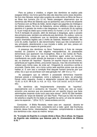 50
Para os judeus e cristãos, a origem dos demônios se explica pela
exegese bíblica: nos livros apócrifos eles são descritos como anjos decaídos.
No livro dos Gênesis, teriam eles surgidos da união entre os filhos de Deus e
as filhas dos homens (Gn 6,1-4). Nesta passagem observamos que os
demônios são filhos de Satanás (que se apresentou sob a forma de serpente
no Paraíso) com as filhas de Adão, dando origem aos gigantes da mitologia e
do folclore judaico. No livro da Sabedoria, vemos refletida a idéia de que o
demônio é o gerador da morte e das desgraças, no versículo 24 do capítulo
2: “é por inveja do diabo que a morte entrou no mundo”.( cf Jó 1,6; Gn 3,1; Sl
72,9) A tentação do pecado, além de doenças e desgraças, após o pecado
dos primeiros pais, também era atribuída aos demônios. Os Judeus, como os
mesopotâmicos, acreditavam que os demônios estavam organizados em
grupos chamados legiões sob a chefia de Satanás, Mastema ou Belial. No
Livro de Judite, Capítulo 6, são denominados “anjos que não conservaram o
seu principado, abandonando a sua morada e estão, por isso, presos em
cadeias eternas à espera do grande juízo”.
A presença dos demônios no Novo Testamento, é fruto de crenças
trazidas do judaísmo e das religiões mesopotâmicas. As possessões
demoníacas que aparecem nos Evangelhos, Atos e nas Cartas de Paulo,
ilustram a forte crença de que os demônios agem sobre os homens,
manifestando seu poder através de doenças e mortes; as escrituras a partir
daí, os chamam de “espíritos”: “Quando um espírito impuro sai do homem,
perambula por lugares áridos, procurando repouso, mas não encontrando diz
‘voltarei para minha casa, de onde saí’. Chegando lá, encontra-a varrida e
arrumada. Diante disto, vai e toma outros sete espíritos piores que ele para
habitar aí. E com isso a condição final daquele homem torna-se pior que
antes. Eis o que vai acontecer com esta geração má”. (Mt 12 e Lc 11)
As passagens que se referem à possessão demoníaca trazendo
doenças graves e contagiosas, como a epilepsia e a lepra, as privações
físicas como cegueira, mudez e aleijamento corporal são inúmeras: (Mt
12,43; Lc 8,31; Mt 8,29; Lc 4,6; Jo 13,2; 1Cor 2,6;1Jo3,8; Jo12,31;1Cor5,5
etc).
Os demônios são freqüentemente chamados de “espíritos”,
especialmente com o acréscimo de “impuros”: “Certa vez veio ao nosso
encontro uma escrava que era possuída por um espírito impuro que fazia
adivinhações trazendo muito lucro para seus donos”. (At16,16) São também
chamados de “anjos de Satanás” por São Paulo: “Para que eu não me encha
de soberba e orgulho foi me dado um aguilhão na carne, um anjo de satanás,
para me espancar...” (2Cor 12,7).” (www.ecclesia.com.br).
Concluindo: A Bíblia Revelada, neste caso em especial, deveria ter
desenvolvido um estudo mais consistente com a visão geral das Escrituras,
evitando dessa forma, interpretações truncadas, comprometendo a doutrina
dos demônios e dos anjos ao mesmo tempo.
23. "A oração do Espírito é a oração direta a Deus. Ela é eficaz. As línguas
do Espírito são mistérios que falamos pela fé. (Comentário de Efésios
6.18. "
 