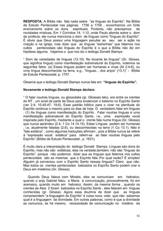 51
RESPOSTA: A Bíblia não fala nada sobre “as línguas do Espírito”. Na Bíblia
de Estudo Pentecostal nas páginas 1756 a 1758 , encontramos um forte
ensinamento sobre os dons espirituais. Portanto, não precisamos de
novidades místicas. Em 1 Coríntios 14. 1-12, onde Paulo aborda sobre o dom
de profecia, ele nunca menciona o dom de línguas como “línguas do Espírito”.
È obvio que Deus possui uma linguagem peculiar ao seu ser e ação na
criação e na igreja, mas dizer que as línguas “estranhas” que falamos nos
cultos pentecostais são línguas do Espírito é o que a Bíblia não diz em
hipótese alguma. Vejamos o que nos diz o teólogo Donald Stamps:
“ Dom de variedades de línguas (12.10). No tocante às línguas” (Gr. Glossa,
que significa língua) como manifestação sobrenatural do Espírito, notemos os
seguintes fatos: (a) Essas línguas podem ser humanas e vivas (At 2.4-6), ou
uma língua desconhecida na terra, e.g., “línguas... dos anjos” (13.1)” - Bíblia
de Estudo Pentecostal, p. 1757.
Observe que o teólogo Donald Stamps nunca fala em “línguas do Espírito”.
Novamente o teólogo Donald Stamps declara:
“ O falar noutras línguas, ou glossolalia (gr. Glossais lalo), era entre os crentes
do NT , um sinal da parte de Deus para evidenciar o batismo no Espírito Santo
(ver 2.4; 10.45-47; 19.6). Esse padrão bíblico para o viver na plenitude do
Espírito continua o mesmo para os dias de hoje. O verdadeiro falar em línguas
. (1) As línguas como manifestação do Espírito . Falar noutras línguas é uma
manifestação sobrenatural do Espírito Santo, i.e., uma expressão vocal
inspirada pelo Espírito, mediante a qual o crente fala numa língua (Gr. Glossa)
que nunca aprendeu (2.4; 1 Co 14.14,15). Estas Línguas podem ser humanas
, i.e, atualmente faladas (2.6), ou desconhecidas na terra )1 Co 13.1). Não é
“fala extática” , como algumas traduções afirmam , pois a Bíblia nunca se refere
à “expressão vocal extática” para referir-se ao falar noutras línguas pelo
Espírito” (Bíblia de Estudo Pentecostal , p. 1631).
É muito clara a interpretação do teólogo Donald Stamps. Línguas são dons do
Espírito, mas não são extáticas; elas na verdade,também, não são “línguas do
Espírito”, porque não podemos dizer que as línguas que falamos nos cultos
pentecostais são as mesmas que o Espírito fala..Por qual razão? É simples!
Alguém já conversou com o Espírito Santo nessas línguas? Claro que não.
Mas todos os crentes pentecostais batizados no Espírito Santo podem orar a
Deus em mistérios (Gr. Glossa).
Quando Deus falava com Moisés, eles se comunicam em hebraico;
quando o anjo Gabriel falou a Maria à comunicação, provavelmente, foi em
aramaico, quando muito em hebraico. Assim, da mesma forma , quando os
crentes de Atos 2 foram batizados no Espírito Santo , eles falaram em línguas
conhecidas (gr. Glossa). Agora essa doutrina de dizer que as línguas
compreendem “a linguagem do Espírito” é coisa nova, visto que não sabemos
qual é a linguagem da divindade. Em outras palavras, como é que a divindade
se comunica, se há mesmo, necessidade de comunicação no mistério da
 