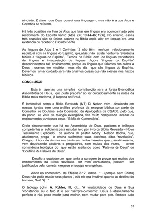 52
trindade. É claro que Deus possui uma linguagem, mas não é a que Atos e
Coríntios se referem.
Há três ocasiões no livro de Atos que falar em línguas era acompanhado pelo
recebimento do Espírito Santo (Atos 2:4; 10:44-46; 19:6). No entanto, essas
três ocasiões são os únicos lugares na Bíblia onde falar em línguas era uma
evidência de receber o Espírito Santo
As línguas de Atos 2 e 1 Coríntios 12 não têm nenhum relacionamento
espiritual com as línguas do Espírito, que,aliás, não existe nenhuma referência
bíblica a “línguas do Espírito”. Temos na Bíblia: dom de línguas, variedades
de línguas e interpretação de línguas. Agora “línguas do Espírito”
desconhecemos tal ensinamento, porque as línguas que falamos nos cultos a
Deus , oramos em mistério , mas não diz que são línguas do Espírito.
Devemos tomar cuidado para não criarmos coisas que não existem nos textos
bíblicos.
CONCLUSÃO
Esta é apenas uma simples contribuição para a Igreja Evangélica
Assembléia de Deus, que pude preparar ao ler cuidadosamente as notas da
Bíblia mais moderna, já lançada no Brasil.
É lamentável como a Bíblia Revelada (NT) Di Nelson vem circulando em
nossas igrejas sem uma análise profunda da exegese bíblica por parte do
Conselho de Doutrina e da Comissão de Apologética da CGADB, pelo que,
do ponto de vista da teologia evangélica, fica muito complicado aceitar os
ensinamentos duvidosos desta “Bíblia de Comentário”.
Creio sinceramente que há na Assembleia de Deus, pastores e teólogos
competentes o suficiente para estudar livro por livro da Bíblia Revelada – Novo
Testamento Explicado, de autoria do pastor Aldery Nelson Rocha, que,
atualmente, prega e ensina sutilmente suas doutrinas ditas “reveladas”.
Chegou à hora de darmos um basta em tantas heresias que, paulatinamente,
vem doutrinando pastores e pregadores, sem muitas das vezes, terem
consciência teológica do que estão aceitando como “Palavra de Deus” ou
“Doutrina da Palavra de Deus”.
Desafio a qualquer um que tenha a coragem de provar que muitos dos
ensinamentos da Bíblia Revelada, por mim consultados, possam ser
justificados pela correta exegese e teologia evangélicas.
Ainda no comentário de Efésios 2.12, lemos : “ ...(porque, sem Cristo)
Deus não podia mudar seus planos , pois ele era imutável quanto ao destino do
homem, Gn 6.3)...”.
O teólogo John A. Kohler, III, diz: “A imutabilidade de Deus é Sua
“constância” ou o fato dEle ser “sempre-o-mesmo”. Deus é absolutamente
perfeito e não pode mudar para melhor, nem mudar para pior. Embora tudo
 