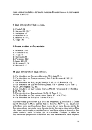 53
mais esteja em estado de constante mudança, Deus permanece o mesmo para
sempre e sempre”.
I. Deus é imutável em Sua essência.
A. Êxodo 3:14
B. Salmos 102:25-27
C. Malaquias 3:6
D. Romanos 1:23
E. Hebreus 1:10-12
F. Tiago 1:17
II. Deus é imutável em Sua vontade.
A. Números 23:19
B. I Samuel 15:29
C. Jó 23:13
D. Salmos 33:11
E. Provérbios 19:21
F. Isaías 46:9-10
G. Romanos 11:29
H. Hebreus 6:17
III. Deus é imutável em Seus atributos.
A. Ele é imutável em Seu amor (Jeremias 31:3; João 13:1).
B. Ele é imutável em Suas promessas (I Reis 8:56; Romanos 4:20-21; II
Coríntios 1:20).
C. Ele é imutável em Sua justiça (Gênesis 18:25; Jó 8:3; Romanos 2:2).
D. Ele é imutável em Sua misericórdia (Êxodo 34:6-7; Salmos. 100:5; 103:17;
107:1; Lamentações 3:22-23).
E. Ele é imutável em Sua verdade (Salmos 119:89; Romanos 3:3-4; II Timóteo
2:13; Tito 1:2).
F. Ele é imutável em Sua santidade (Jó 34:10; Tiago 1:13).
G. Ele é imutável em Seu conhecimento (Isaías 40:13-14,27-28).
H. Ele é imutável em Sua glória (Salmos 104:31).
Aqueles versos que ensinam que ‘Deus se arrependeu’ (Gênesis 6:6-7; Êxodo
32:14; I Samuel 15:11,35; Salmos 106:45; Jeremias 18:7-11; etc.) devem ser
entendidos como significando que Deus mudou de um curso de ação dentro do
Seu plano eterno para outro curso de ação dentro do mesmo plano eterno. Eles
não devem ser tomados como significando que Deus subitamente mudou Seu
plano baseado numa mudança de circunstâncias. Qualquer e todas as
circunstâncias que possam se levantar, são elas mesmas uma parte do plano
 