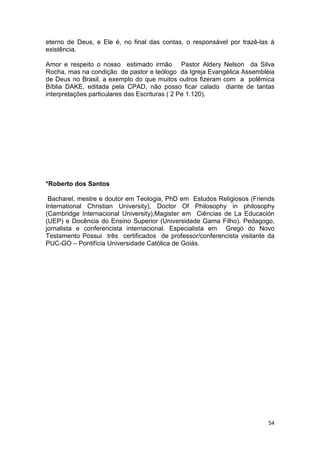 54
eterno de Deus, e Ele é, no final das contas, o responsável por trazê-las à
existência.
Amor e respeito o nosso estimado irmão Pastor Aldery Nelson da Silva
Rocha, mas na condição de pastor e teólogo da Igreja Evangélica Assembléia
de Deus no Brasil, a exemplo do que muitos outros fizeram com a polêmica
Bíblia DAKE, editada pela CPAD, não posso ficar calado diante de tantas
interpretações particulares das Escrituras ( 2 Pe 1.120).
*Roberto dos Santos
Bacharel, mestre e doutor em Teologia, PhD em Estudos Religiosos (Friends
International Christian University), Doctor Of Philosophy in philosophy
(Cambridge Internacional University),Magister em Ciências de La Educación
(UEP) e Docência do Ensino Superior (Universidade Gama Filho). Pedagogo,
jornalista e conferencista internacional. Especialista em Grego do Novo
Testamento Possui três certificados de professor/conferencista visitante da
PUC-GO – Pontifícia Universidade Católica de Goiás.
 