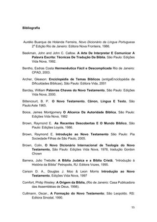 55
Bibliografia
Aurélio Buarque de Holanda Ferreira, Novo Dicionário da Língua Portuguesa
2a
Edição Rio de Janeiro: Editora Nova Fronteira, 1986.
Beekman, John and John C. Callow. A Arte De Interpretar E Comunicar A
Palavra Escrita: Técnicas De Tradução Da Bíblia. São Paulo: Edições
Vida Nova, 1992.
Bentho, Esdras Costa Hermenêutica Fácil e Descomplicada Rio de Janeiro:
CPAD, 2003.
Archer, Gleason: Enciclopédia de Temas Bíblicos (antigaEnciclopédia de
Dificuldades Bíblicas), São Paulo: Editora Vida, 2001
Barclay, William Palavras Chaves do Novo Testamento, São Paulo: Edições
Vida Nova, 2000.
Bittencourt, B. P. O Novo Testamento. Cânon, Língua E Texto, São
Paulo:Aste 1965.
Boice, James Montgomery O Alicerce Da Autoridade Bíblica, São Paulo:
Edições Vida Nova, 1982
Brown, Raymond E. As Recentes Descobertas E O Mundo Bíblico, São
Paulo: Edições Loyola, 1986.
Brown, Raymond E. Introdução ao Novo Testamento São Paulo: Pia
Sociedade Filhas de São Paulo, 2005.
Brown, Colin, O Novo Dicionário Internacional de Teologia do Novo
Testamento, São Paulo: Edições Vida Nova, 1978, tradução Gordon
Chown
Barrera, Julio Trebolle: A Bíblia Judaica e a Bíblia Cristã, “Introdução à
História da Bíblia” Petropolis, RJ: Editora Vozes, 1995.
Carson D. A., Douglas J. Moo & Leon Morris Introdução ao Novo
Testamento, Edições Vida Nova, 1997
Comfort, Philip Wesley: A Origem da Bíblia, (Rio de Janeiro: Casa Publicadora
das Assembléias de Deus, 1998).
Cullmann, Oscar., A Formação do Novo Testamento; São Leopoldo. RS:
Editora Sinodal, 1990.
 
