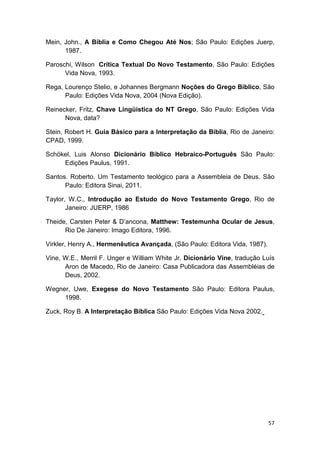 57
Mein, John., A Bíblia e Como Chegou Até Nos; São Paulo: Edições Juerp,
1987.
Paroschi, Wilson Crítica Textual Do Novo Testamento, São Paulo: Edições
Vida Nova, 1993.
Rega, Lourenço Stelio, e Johannes Bergmann Noções do Grego Bíblico, São
Paulo: Edições Vida Nova, 2004 (Nova Edição).
Reinecker, Fritz, Chave Lingüística do NT Grego, São Paulo: Edições Vida
Nova, data?
Stein, Robert H. Guia Básico para a Interpretação da Bíblia, Rio de Janeiro:
CPAD, 1999.
Schökel, Luis Alonso Dicionário Bíblico Hebraico-Português São Paulo:
Edições Paulus, 1991.
Santos. Roberto. Um Testamento teológico para a Assembleia de Deus. São
Paulo: Editora Sinai, 2011.
Taylor, W.C., Introdução ao Estudo do Novo Testamento Grego, Rio de
Janeiro: JUERP, 1986
Theide, Carsten Peter & D’ancona, Matthew: Testemunha Ocular de Jesus,
Rio De Janeiro: Imago Editora, 1996.
Virkler, Henry A., Hermenêutica Avançada, (São Paulo: Editora Vida, 1987).
Vine, W.E., Merril F. Unger e William White Jr. Dicionário Vine, tradução Luís
Aron de Macedo, Rio de Janeiro: Casa Publicadora das Assembléias de
Deus, 2002.
Wegner, Uwe, Exegese do Novo Testamento São Paulo: Editora Paulus,
1998.
Zuck, Roy B. A Interpretação Bíblica São Paulo: Edições Vida Nova 2002.
 