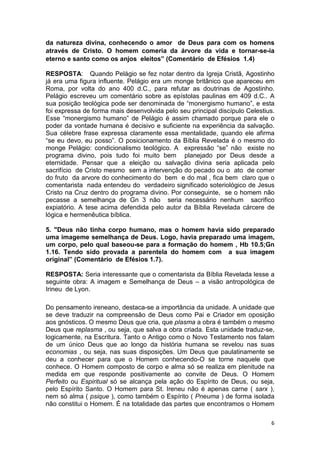 6
da natureza divina, conhecendo o amor de Deus para com os homens
através de Cristo. O homem comeria da árvore da vida e tornar-se-ia
eterno e santo como os anjos eleitos” (Comentário de Efésios 1.4)
RESPOSTA: Quando Pelágio se fez notar dentro da Igreja Cristã, Agostinho
já era uma figura influente. Pelágio era um monge britânico que apareceu em
Roma, por volta do ano 400 d.C., para refutar as doutrinas de Agostinho.
Pelágio escreveu um comentário sobre as epístolas paulinas em 409 d.C.. A
sua posição teológica pode ser denominada de “monergismo humano”, e esta
foi expressa de forma mais desenvolvida pelo seu principal discípulo Celestius.
Esse “monergismo humano” de Pelágio é assim chamado porque para ele o
poder da vontade humana é decisivo e suficiente na experiência da salvação.
Sua célebre frase expressa claramente essa mentalidade, quando ele afirma
“se eu devo, eu posso”. O posicionamento da Bíblia Revelada é o mesmo do
monge Pelágio: condicionalismo teológico. A expressão “se” não existe no
programa divino, pois tudo foi muito bem planejado por Deus desde a
eternidade. Pensar que a eleição ou salvação divina seria aplicada pelo
sacrifício de Cristo mesmo sem a intervenção do pecado ou o ato de comer
do fruto da arvore do conhecimento do bem e do mal , fica bem claro que o
comentarista nada entendeu do verdadeiro significado soteriológico de Jesus
Cristo na Cruz dentro do programa divino. Por conseguinte, se o homem não
pecasse a semelhança de Gn 3 não seria necessário nenhum sacrifico
expiatório. A tese acima defendida pelo autor da Bíblia Revelada cárcere de
lógica e hermenêutica bíblica.
5. "Deus não tinha corpo humano, mas o homem havia sido preparado
uma imageme semelhança de Deus. Logo, havia preparado uma imagem,
um corpo, pelo qual baseou-se para a formação do homem , Hb 10.5;Gn
1.16. Tendo sido provada a parentela do homem com a sua imagem
original” (Comentário de Efésios 1.7).
RESPOSTA: Seria interessante que o comentarista da Bíblia Revelada lesse a
seguinte obra: A imagem e Semelhança de Deus – a visão antropológica de
Irineu de Lyon.
Do pensamento ireneano, destaca-se a importância da unidade. A unidade que
se deve traduzir na compreensão de Deus como Pai e Criador em oposição
aos gnósticos. O mesmo Deus que cria, que plasma a obra é também o mesmo
Deus que replasma , ou seja, que salva a obra criada. Esta unidade traduz-se,
logicamente, na Escritura. Tanto o Antigo como o Novo Testamento nos falam
de um único Deus que ao longo da história humana se revelou nas suas
economias , ou seja, nas suas disposições. Um Deus que paulatinamente se
deu a conhecer para que o Homem conhecendo-O se torne naquele que
conhece. O Homem composto de corpo e alma só se realiza em plenitude na
medida em que responde positivamente ao convite de Deus. O Homem
Perfeito ou Espiritual só se alcança pela ação do Espírito de Deus, ou seja,
pelo Espírito Santo. O Homem para St. Ireneu não é apenas carne ( sarx ),
nem só alma ( psique ), como também o Espírito ( Pneuma ) de forma isolada
não constitui o Homem. É na totalidade das partes que encontramos o Homem
 