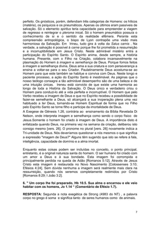 7
perfeito. Os gnósticos, porém, defendiam três categorias de Homens: os hílicos
(matéria), os psíquicos e os pneumáticos. Apenas os últimos eram passíveis de
salvação. Só o elemento spiritus teria capacidade para empreender a viagem
de regresso e reintegrar o pleroma inical. Só o homem pneumático possuía o
conhecimento de si e o sentido da realidade efêmera. Perante esta
compreensão antropológica, o bispo de Lyon contrapõe uma visão mais
harmoniosa da Salvação. Em Irineu, tudo gira à volta da Salus carnis . Na
verdade, a salvação é possível à carne porque lhe foi prometida a ressurreição
e a incorruptibilidade em Jesus Cristo. Neste admirável mistério entra a
participação do Espírito Santo. O Espírito anima, desde sempre, a história
humana. Presente, com o Filho na Criação, colabora incansavelmente na
plasmação do Homem à imagem e semelhança de Deus. Porque fomos feitos
à imagem e semelhança divina, Deus ama a sua criatura e com perseverança a
ensina a voltar-se para o seu Criador. Paulatinamente Deus acostuma-se ao
Homem para que este também se habitue e conviva com Deus. Neste longo e
paciente processo, a ação do Espírito Santo é inestimável. As páginas que o
nosso teólogo consagra a tão admirável desempenho são de uma beleza e de
uma intuição únicas. Ireneu está convicto de que existe uma harmonia ao
longo de toda a História da Salvação. O Deus único e verdadeiro criou o
Homem para conduzi-lo até a vida perfeita e incorruptível. O Homem que pelo
Verbo recebeu a imagem de Deus e que no Espírito recebeu a possibilidade de
fazer-se semelhante a Deus, só alcançará a sua inoperação plena uma vez
habituado a ter Deus, tornando-se Homem Espiritual de forma que no Filho
pelo Espírito Santo se torne filho e participe da imortalidade de Deus.
A Exegese de Gênesis 1.26, contrária ao ensinamento da Bíblia Revelada Di
Nelson, onde interpreta imagem e semelhança como sendo o corpo físico de
Jesus.Somente o homem foi criado à imagem de Deus. A importância disto é
enfatizada quando Deus, na primeira vez na semana da criação, deliberou isto
consigo mesmo [vers. 26]. O pronome no plural [vers. 26] novamente indica a
Tri-unidade de Deus. Nós deveríamos questionar a nós mesmos o que significa
a expressão "imagem de Deus?" Alguns têm sugerido que isto se refere à fala,
inteligência, capacidade de domínio e a alma imortal.
Enquanto estas coisas podem ser incluídas no conceito, o ponto principal,
entretanto, é a original natureza santa do homem. O ser humano foi criado com
um amor a Deus e à sua bondade. Esta imagem foi corrompida e
principalmente perdida na queda de Adão [Romanos 5:12]. Através de Jesus
Cristo esta imagem é restaurada no Novo Nascimento [Colossenses 3:10;
Efésios 4:24]. Sem dúvida nenhuma a imagem será realmente mais clara na
ressurreição, quando nós seremos completamente redimidos por Cristo
[Romanos 8:29; I João 3:2].
6. " Um corpo lhe foi preparado, Hb 10.5. Sua alma o encarnou e ele veio
habitar com os homens, Jo 1.14 “ (Comentário de Efésio 1.7).
RESPOSTA: Segunda a nota exegética de Strong (4983 do NT) , a palavra
corpo no grego é soma e significa tanto de seres humanos como de animais.
 