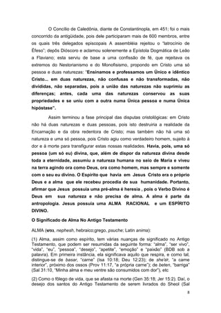 8
O Concílio de Caledônia, diante de Constantinopla, em 451; foi o mais
concorrido da antigüidade, pois dele participaram mais de 600 membros, entre
os quais três delegados episcopais A assembléia rejeitou o “latrocínio de
Éfeso”; depôs Dióscoro e aclamou solenemente a Epístola Dogmática de Leão
a Flaviano; esta serviu de base a uma confissão de fé, que rejeitava os
extremos do Nestorianismo e do Monofisismo, propondo em Cristo uma só
pessoa e duas naturezas: “Ensinamos e professamos um Único e idêntico
Cristo... em duas naturezas, não confusas e não transformadas, não
divididas, não separadas, pois a união das naturezas não suprimiu as
diferenças; antes, cada uma das naturezas conservou as suas
propriedades e se uniu com a outra numa Única pessoa e numa Única
hipóstase”.
Assim terminou a fase principal das disputas cristológicas: em Cristo
não há duas naturezas e duas pessoas, pois isto destruiria a realidade da
Encarnação e da obra redentora de Cristo; mas também não há uma só
natureza e uma só pessoa, pois Cristo agiu como verdadeiro homem, sujeito à
dor e à morte para transfigurar estas nossas realidades. Havia, pois, uma só
pessoa (um só eu) divina, que, além de dispor da natureza divina desde
toda a eternidade, assumiu a natureza humana no seio de Maria e viveu
na terra agindo ora como Deus, ora como homem, mas sempre e somente
com o seu eu divino. O Espírito que havia em Jesus Cristo era o próprio
Deus e a alma que ele recebeu procedia de sua humanidade. Portanto,
afirmar que Jesus possuia uma pré-alma é heresia , pois o Verbo Divino é
Deus em sua natureza e não precisa de alma. A alma é parte da
antropologia. Jesus possuia uma ALMA RACIONAL e um ESPÍRITO
DIVINO.
O Significado de Alma No Antigo Testamento
ALMA (‫,נפשׁ‬ nephesh, hebraico;grego, psuche; Latin anima):
(1) Alma, assim como espírito, tem várias nuanças de significado no Antigo
Testamento, que podem ser resumidas da seguinte forma: “alma”, “ser vivo”,
“vida”, “eu”, “pessoa”, “desejo”, “apetite”, “emoção” e “paixão” (BDB sob a
palavra). Em primeira instância, ela significava aquilo que respira, e como tal,
distingue-se de basar, “carne” (Isa 10:18; Deu 12:23); de she'ēr, “a carne
interior”, próximo dos ossos (Prov 11:17, “a própria carne”); de beten, “barriga”
(Sal 31:10, “Minha alma e meu ventre são consumidos com dor”), etc
(2) Como o fôlego de vida, que se afasta na morte (Gen 35:18; Jer 15:2). Daí, o
desejo dos santos do Antigo Testamento de serem livrados do Sheol (Sal
 