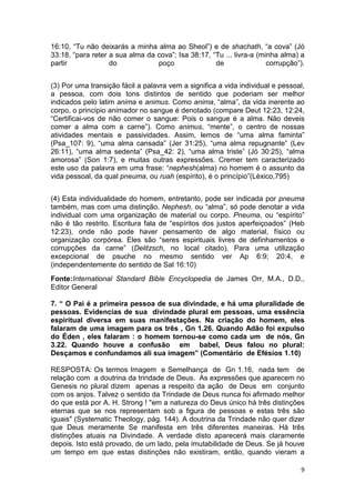 9
16:10, “Tu não deixarás a minha alma ao Sheol”) e de shachath, “a cova” (Jó
33:18, “para reter a sua alma da cova”; Isa 38:17, “Tu ... livra-a (minha alma) a
partir do poço de corrupção”).
(3) Por uma transição fácil a palavra vem a significa a vida individual e pessoal,
a pessoa, com dois tons distintos de sentido que poderiam ser melhor
indicados pelo latim anima e animus. Como anima, “alma”, da vida inerente ao
corpo, o princípio animador no sangue é denotado (compare Deut 12:23, 12:24,
“Certificai-vos de não comer o sangue: Pois o sangue é a alma. Não deveis
comer a alma com a carne”). Como animus, “mente”, o centro de nossas
atividades mentais e passividades. Assim, lemos de “uma alma faminta”
(Psa_107: 9), “uma alma cansada” (Jer 31:25), “uma alma repugnante” (Lev
26:11), “uma alma sedenta” (Psa_42: 2), “uma alma triste” (Jó 30:25), “alma
amorosa” (Son 1:7), e muitas outras expressões. Cremer tem caracterizado
este uso da palavra em uma frase: “nephesh(alma) no homem é o assunto da
vida pessoal, da qual pneuma, ou ruah (espírito), é o princípio”(Léxico,795)
(4) Esta individualidade do homem, entretanto, pode ser indicada por pneuma
também, mas com uma distinção. Nephesh, ou “alma”, só pode denotar a vida
individual com uma organização de material ou corpo. Pneuma, ou “espírito”
não é tão restrito. Escritura fala de “espíritos dos justos aperfeiçoados” (Heb
12:23), onde não pode haver pensamento de algo material, físico ou
organização corpórea. Eles são “seres espirituais livres de definhamentos e
corrupções da carne” (Delitzsch, no local citado). Para uma utilização
excepcional de psuche no mesmo sentido ver Ap 6:9; 20:4, e
(independentemente do sentido de Sal 16:10)
Fonte:International Standard Bible Encyclopedia de James Orr, M.A., D.D.,
Editor General
7. “ O Pai é a primeira pessoa de sua divindade, e há uma pluralidade de
pessoas. Evidencias de sua divindade plural em pessoas, uma essência
espiritual diversa em suas manifestações. Na criação do homem, eles
falaram de uma imagem para os três , Gn 1.26. Quando Adão foi expulso
do Éden , eles falaram : o homem tornou-se como cada um de nós, Gn
3.22. Quando houve a confusão em babel, Deus falou no plural:
Desçamos e confundamos ali sua imagem” (Comentário de Efésios 1.10)
RESPOSTA: Os termos Imagem e Semelhança de Gn 1.16, nada tem de
relação com a doutrina da trindade de Deus. As expressões que aparecem no
Genesis no plural dizem apenas a respeito da ação de Deus em conjunto
com os anjos. Talvez o sentido da Trindade de Deus nunca foi afirmado melhor
do que está por A. H. Strong ! "em a natureza do Deus único há três distinções
eternas que se nos representam sob a figura de pessoas e estas três são
iguais" (Systematic Theology, pág. 144). A doutrina da Trindade não quer dizer
que Deus meramente Se manifesta em três diferentes maneiras. Há três
distinções atuais na Divindade. A verdade disto aparecerá mais claramente
depois. Isto está provado, de um lado, pela imutabilidade de Deus. Se já houve
um tempo em que estas distinções não existiram, então, quando vieram a
 