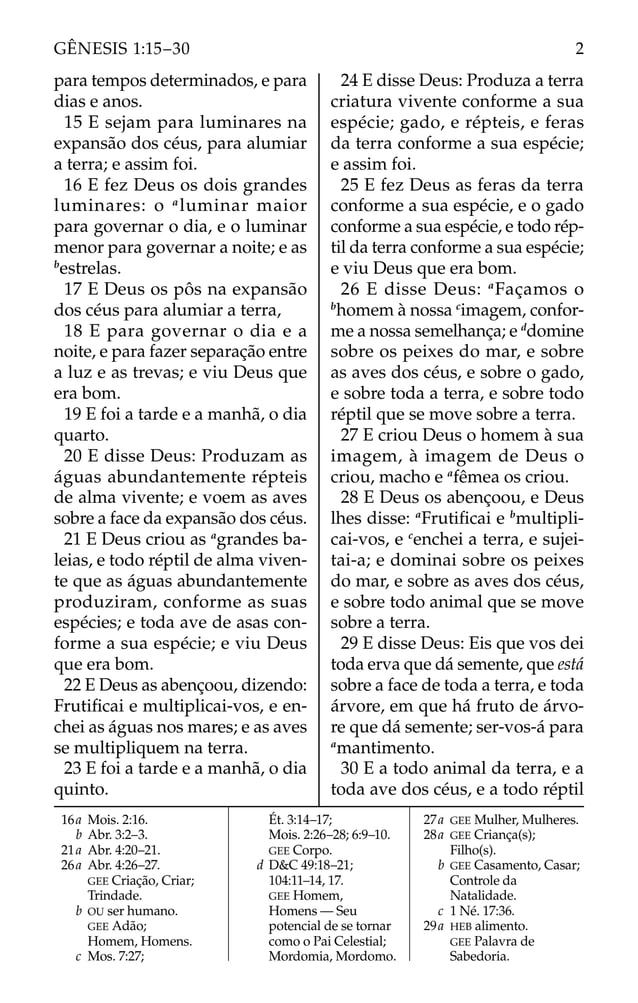 para tempos determinados, e para
dias e anos.
15 E sejam para luminares na
expansão dos céus, para alumiar
a terra; e assim foi.
16 E fez Deus os dois grandes
luminares: o a
luminar maior
para governar o dia, e o luminar
menor para governar a noite; e as
b
estrelas.
17 E Deus os pôs na expansão
dos céus para alumiar a terra,
18 E para governar o dia e a
noite, e para fazer separação entre
a luz e as trevas; e viu Deus que
era bom.
19 E foi a tarde e a manhã, o dia
quarto.
20 E disse Deus: Produzam as
águas abundantemente répteis
de alma vivente; e voem as aves
sobre a face da expansão dos céus.
21 E Deus criou as a
grandes ba-
leias, e todo réptil de alma viven-
te que as águas abundantemente
produziram, conforme as suas
espécies; e toda ave de asas con-
forme a sua espécie; e viu Deus
que era bom.
22 E Deus as abençoou, dizendo:
Frutiﬁcai e multiplicai-vos, e en-
chei as águas nos mares; e as aves
se multipliquem na terra.
23 E foi a tarde e a manhã, o dia
quinto.
24 E disse Deus: Produza a terra
criatura vivente conforme a sua
espécie; gado, e répteis, e feras
da terra conforme a sua espécie;
e assim foi.
25 E fez Deus as feras da terra
conforme a sua espécie, e o gado
conforme a sua espécie, e todo rép-
til da terra conforme a sua espécie;
e viu Deus que era bom.
26 E disse Deus: a
Façamos o
b
homem à nossa c
imagem, confor-
me a nossa semelhança; e d
domine
sobre os peixes do mar, e sobre
as aves dos céus, e sobre o gado,
e sobre toda a terra, e sobre todo
réptil que se move sobre a terra.
27 E criou Deus o homem à sua
imagem, à imagem de Deus o
criou, macho e a
fêmea os criou.
28 E Deus os abençoou, e Deus
lhes disse: a
Frutiﬁcai e b
multipli-
cai-vos, e c
enchei a terra, e sujei-
tai-a; e dominai sobre os peixes
do mar, e sobre as aves dos céus,
e sobre todo animal que se move
sobre a terra.
29 E disse Deus: Eis que vos dei
toda erva que dá semente, que está
sobre a face de toda a terra, e toda
árvore, em que há fruto de árvo-
re que dá semente; ser-vos-á para
a
mantimento.
30 E a todo animal da terra, e a
toda ave dos céus, e a todo réptil
16a Mois. 2:16.
b Abr. 3:2–3.
21a Abr. 4:20–21.
26a Abr. 4:26–27.
GEE Criação, Criar;
Trindade.
b OU ser humano.
GEE Adão;
Homem, Homens.
c Mos. 7:27;
Ét. 3:14–17;
Mois. 2:26–28; 6:9–10.
GEE Corpo.
d D&C 49:18–21;
104:11–14, 17.
GEE Homem,
Homens — Seu
potencial de se tornar
como o Pai Celestial;
Mordomia, Mordomo.
27a GEE Mulher, Mulheres.
28a GEE Criança(s);
Filho(s).
b GEE Casamento, Casar;
Controle da
Natalidade.
c 1 Né. 17:36.
29a HEB alimento.
GEE Palavra de
Sabedoria.
2
GÊNESIS 1:15–30
 