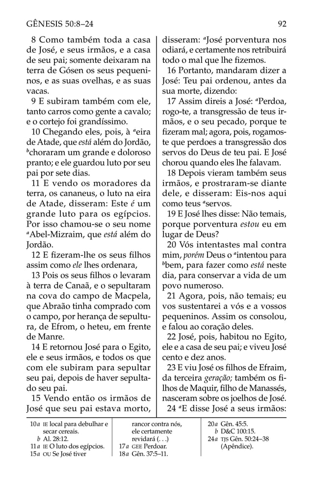 8 Como também toda a casa
de José, e seus irmãos, e a casa
de seu pai; somente deixaram na
terra de Gósen os seus pequeni-
nos, e as suas ovelhas, e as suas
vacas.
9 E subiram também com ele,
tanto carros como gente a cavalo;
e o cortejo foi grandíssimo.
10 Chegando eles, pois, à a
eira
de Atade, que está além do Jordão,
b
choraram um grande e doloroso
pranto; e ele guardou luto por seu
pai por sete dias.
11 E vendo os moradores da
terra, os cananeus, o luto na eira
de Atade, disseram: Este é um
grande luto para os egípcios.
Por isso chamou-se o seu nome
a
Abel-Mizraim, que está além do
Jordão.
12 E ﬁzeram-lhe os seus ﬁlhos
assim como ele lhes ordenara,
13 Pois os seus ﬁlhos o levaram
à terra de Canaã, e o sepultaram
na cova do campo de Macpela,
que Abraão tinha comprado com
o campo, por herança de sepultu-
ra, de Efrom, o heteu, em frente
de Manre.
14 E retornou José para o Egito,
ele e seus irmãos, e todos os que
com ele subiram para sepultar
seu pai, depois de haver sepulta-
do seu pai.
15 Vendo então os irmãos de
José que seu pai estava morto,
disseram: a
José porventura nos
odiará, e certamente nos retribuirá
todo o mal que lhe ﬁzemos.
16 Portanto, mandaram dizer a
José: Teu pai ordenou, antes da
sua morte, dizendo:
17 Assim direis a José: a
Perdoa,
rogo-te, a transgressão de teus ir-
mãos, e o seu pecado, porque te
ﬁzeram mal; agora, pois, rogamos-
te que perdoes a transgressão dos
servos do Deus de teu pai. E José
chorou quando eles lhe falavam.
18 Depois vieram também seus
irmãos, e prostraram-se diante
dele, e disseram: Eis-nos aqui
como teus a
servos.
19 E José lhes disse: Não temais,
porque porventura estou eu em
lugar de Deus?
20 Vós intentastes mal contra
mim, porém Deus o a
intentou para
b
bem, para fazer como está neste
dia, para conservar a vida de um
povo numeroso.
21 Agora, pois, não temais; eu
vos sustentarei a vós e a vossos
pequeninos. Assim os consolou,
e falou ao coração deles.
22 José, pois, habitou no Egito,
ele e a casa de seu pai; e viveu José
cento e dez anos.
23 E viu José os ﬁlhos de Efraim,
da terceira geração; também os ﬁ-
lhos de Maquir, ﬁlho de Manassés,
nasceram sobre os joelhos de José.
24 a
E disse José a seus irmãos:
10a IE local para debulhar e
secar cereais.
b Al. 28:12.
11a IE O luto dos egípcios.
15a OU Se José tiver
rancor contra nós,
ele certamente
revidará (. . .)
17a GEE Perdoar.
18a Gên. 37:5–11.
20a Gên. 45:5.
b D&C 100:15.
24a TJS Gên. 50:24–38
(Apêndice).
92
GÊNESIS 50:8–24
 