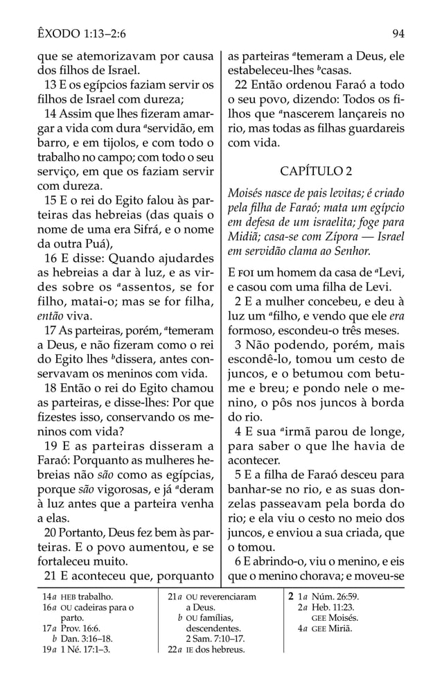 14a HEB trabalho.
16a OU cadeiras para o
parto.
17a Prov. 16:6.
b Dan. 3:16–18.
19a 1 Né. 17:1–3.
21a OU reverenciaram
a Deus.
b OU famílias,
descendentes.
2 Sam. 7:10–17.
22a IE dos hebreus.
2 1a Núm. 26:59.
2a Heb. 11:23.
GEE Moisés.
4a GEE Miriã.
que se atemorizavam por causa
dos ﬁlhos de Israel.
13 E os egípcios faziam servir os
ﬁlhos de Israel com dureza;
14 Assim que lhes ﬁzeram amar-
gar a vida com dura a
servidão, em
barro, e em tijolos, e com todo o
trabalho no campo; com todo o seu
serviço, em que os faziam servir
com dureza.
15 E o rei do Egito falou às par-
teiras das hebreias (das quais o
nome de uma era Sifrá, e o nome
da outra Puá),
16 E disse: Quando ajudardes
as hebreias a dar à luz, e as vir-
des sobre os a
assentos, se for
filho, matai-o; mas se for filha,
então viva.
17 As parteiras, porém, a
temeram
a Deus, e não ﬁzeram como o rei
do Egito lhes b
dissera, antes con-
servavam os meninos com vida.
18 Então o rei do Egito chamou
as parteiras, e disse-lhes: Por que
ﬁzestes isso, conservando os me-
ninos com vida?
19 E as parteiras disseram a
Faraó: Porquanto as mulheres he-
breias não são como as egípcias,
porque são vigorosas, e já a
deram
à luz antes que a parteira venha
a elas.
20 Portanto, Deus fez bem às par-
teiras. E o povo aumentou, e se
fortaleceu muito.
21 E aconteceu que, porquanto
as parteiras a
temeram a Deus, ele
estabeleceu-lhes b
casas.
22 Então ordenou Faraó a todo
o seu povo, dizendo: Todos os ﬁ-
lhos que a
nascerem lançareis no
rio, mas todas as ﬁlhas guardareis
com vida.
CAPÍTULO 2
Moisés nasce de pais levitas; é criado
pela ﬁlha de Faraó; mata um egípcio
em defesa de um israelita; foge para
Midiã; casa-se com Zípora — Israel
em servidão clama ao Senhor.
E FOI um homem da casa de a
Levi,
e casou com uma ﬁlha de Levi.
2 E a mulher concebeu, e deu à
luz um a
ﬁlho, e vendo que ele era
formoso, escondeu-o três meses.
3 Não podendo, porém, mais
escondê-lo, tomou um cesto de
juncos, e o betumou com betu-
me e breu; e pondo nele o me-
nino, o pôs nos juncos à borda
do rio.
4 E sua a
irmã parou de longe,
para saber o que lhe havia de
acontecer.
5 E a ﬁlha de Faraó desceu para
banhar-se no rio, e as suas don-
zelas passeavam pela borda do
rio; e ela viu o cesto no meio dos
juncos, e enviou a sua criada, que
o tomou.
6 E abrindo-o, viu o menino, e eis
que o menino chorava; e moveu-se
94
ÊXODO 1:13–2:6
 