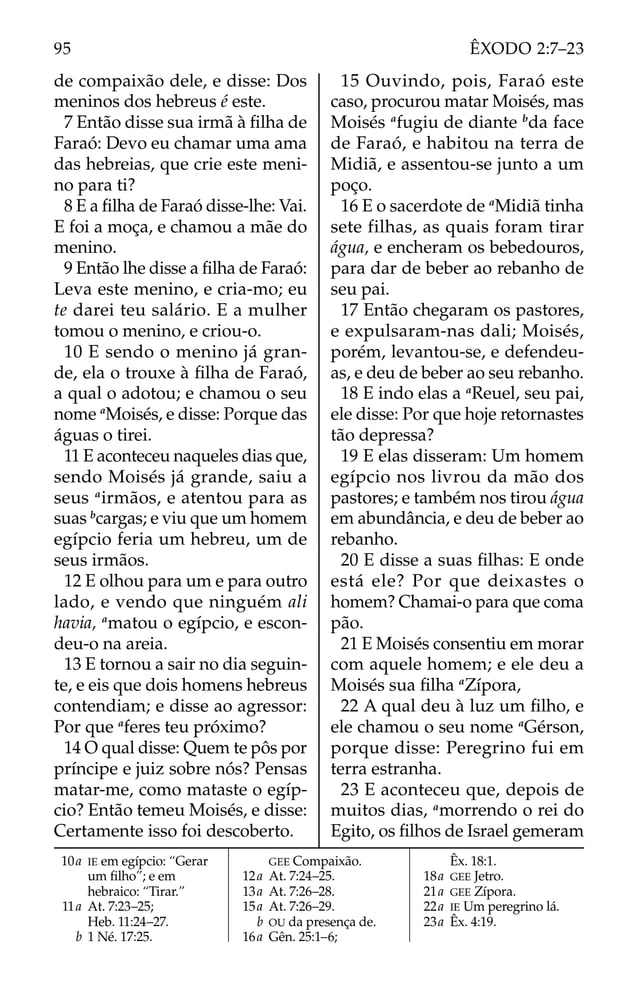 de compaixão dele, e disse: Dos
meninos dos hebreus é este.
7 Então disse sua irmã à ﬁlha de
Faraó: Devo eu chamar uma ama
das hebreias, que crie este meni-
no para ti?
8 E a ﬁlha de Faraó disse-lhe: Vai.
E foi a moça, e chamou a mãe do
menino.
9 Então lhe disse a ﬁlha de Faraó:
Leva este menino, e cria-mo; eu
te darei teu salário. E a mulher
tomou o menino, e criou-o.
10 E sendo o menino já gran-
de, ela o trouxe à ﬁlha de Faraó,
a qual o adotou; e chamou o seu
nome a
Moisés, e disse: Porque das
águas o tirei.
11 E aconteceu naqueles dias que,
sendo Moisés já grande, saiu a
seus a
irmãos, e atentou para as
suas b
cargas; e viu que um homem
egípcio feria um hebreu, um de
seus irmãos.
12 E olhou para um e para outro
lado, e vendo que ninguém ali
havia, a
matou o egípcio, e escon-
deu-o na areia.
13 E tornou a sair no dia seguin-
te, e eis que dois homens hebreus
contendiam; e disse ao agressor:
Por que a
feres teu próximo?
14 O qual disse: Quem te pôs por
príncipe e juiz sobre nós? Pensas
matar-me, como mataste o egíp-
cio? Então temeu Moisés, e disse:
Certamente isso foi descoberto.
15 Ouvindo, pois, Faraó este
caso, procurou matar Moisés, mas
Moisés a
fugiu de diante b
da face
de Faraó, e habitou na terra de
Midiã, e assentou-se junto a um
poço.
16 E o sacerdote de a
Midiã tinha
sete filhas, as quais foram tirar
água, e encheram os bebedouros,
para dar de beber ao rebanho de
seu pai.
17 Então chegaram os pastores,
e expulsaram-nas dali; Moisés,
porém, levantou-se, e defendeu-
as, e deu de beber ao seu rebanho.
18 E indo elas a a
Reuel, seu pai,
ele disse: Por que hoje retornastes
tão depressa?
19 E elas disseram: Um homem
egípcio nos livrou da mão dos
pastores; e também nos tirou água
em abundância, e deu de beber ao
rebanho.
20 E disse a suas ﬁlhas: E onde
está ele? Por que deixastes o
homem? Chamai-o para que coma
pão.
21 E Moisés consentiu em morar
com aquele homem; e ele deu a
Moisés sua ﬁlha a
Zípora,
22 A qual deu à luz um ﬁlho, e
ele chamou o seu nome a
Gérson,
porque disse: Peregrino fui em
terra estranha.
23 E aconteceu que, depois de
muitos dias, a
morrendo o rei do
Egito, os ﬁlhos de Israel gemeram
10a IE em egípcio: “Gerar
um ﬁlho”; e em
hebraico: “Tirar.”
11a At. 7:23–25;
Heb. 11:24–27.
b 1 Né. 17:25.
GEE Compaixão.
12a At. 7:24–25.
13a At. 7:26–28.
15a At. 7:26–29.
b OU da presença de.
16a Gên. 25:1–6;
Êx. 18:1.
18a GEE Jetro.
21a GEE Zípora.
22a IE Um peregrino lá.
23a Êx. 4:19.
95 ÊXODO 2:7–23
 