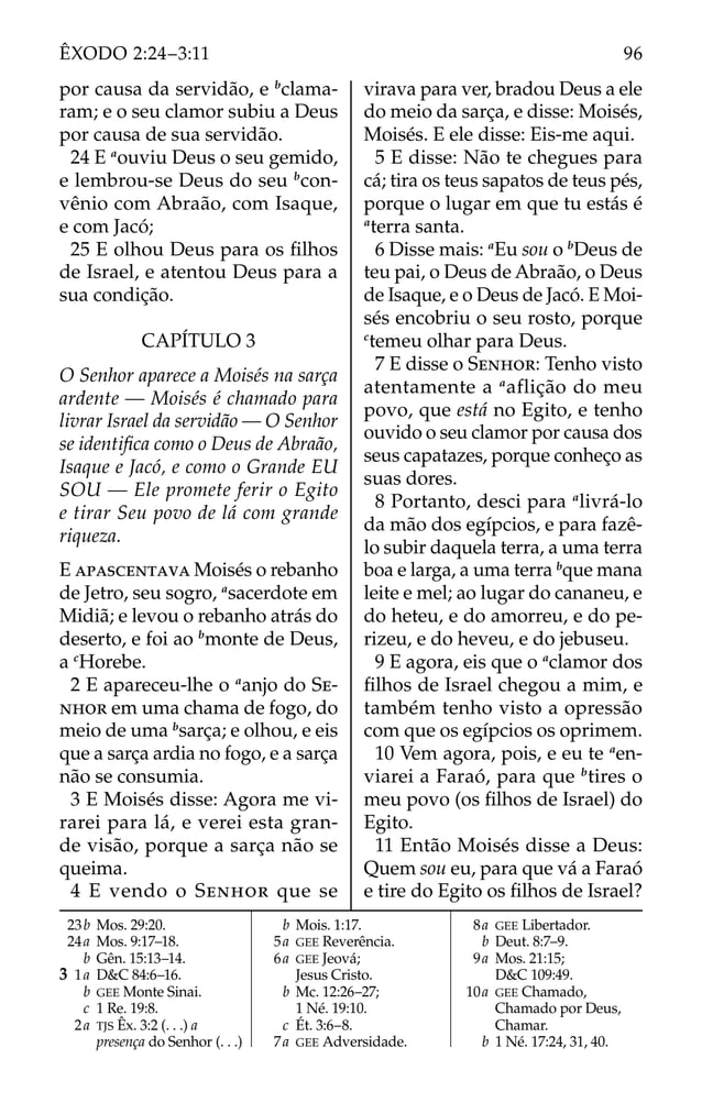 por causa da servidão, e b
clama-
ram; e o seu clamor subiu a Deus
por causa de sua servidão.
24 E a
ouviu Deus o seu gemido,
e lembrou-se Deus do seu b
con-
vênio com Abraão, com Isaque,
e com Jacó;
25 E olhou Deus para os ﬁlhos
de Israel, e atentou Deus para a
sua condição.
CAPÍTULO 3
O Senhor aparece a Moisés na sarça
ardente — Moisés é chamado para
livrar Israel da servidão — O Senhor
se identiﬁca como o Deus de Abraão,
Isaque e Jacó, e como o Grande EU
SOU — Ele promete ferir o Egito
e tirar Seu povo de lá com grande
riqueza.
E APASCENTAVA Moisés o rebanho
de Jetro, seu sogro, a
sacerdote em
Midiã; e levou o rebanho atrás do
deserto, e foi ao b
monte de Deus,
a c
Horebe.
2 E apareceu-lhe o a
anjo do SE-
NHOR em uma chama de fogo, do
meio de uma b
sarça; e olhou, e eis
que a sarça ardia no fogo, e a sarça
não se consumia.
3 E Moisés disse: Agora me vi-
rarei para lá, e verei esta gran-
de visão, porque a sarça não se
queima.
4 E vendo o SENHOR que se
virava para ver, bradou Deus a ele
do meio da sarça, e disse: Moisés,
Moisés. E ele disse: Eis-me aqui.
5 E disse: Não te chegues para
cá; tira os teus sapatos de teus pés,
porque o lugar em que tu estás é
a
terra santa.
6 Disse mais: a
Eu sou o b
Deus de
teu pai, o Deus de Abraão, o Deus
de Isaque, e o Deus de Jacó. E Moi-
sés encobriu o seu rosto, porque
c
temeu olhar para Deus.
7 E disse o SENHOR: Tenho visto
atentamente a a
aflição do meu
povo, que está no Egito, e tenho
ouvido o seu clamor por causa dos
seus capatazes, porque conheço as
suas dores.
8 Portanto, desci para a
livrá-lo
da mão dos egípcios, e para fazê-
lo subir daquela terra, a uma terra
boa e larga, a uma terra b
que mana
leite e mel; ao lugar do cananeu, e
do heteu, e do amorreu, e do pe-
rizeu, e do heveu, e do jebuseu.
9 E agora, eis que o a
clamor dos
ﬁlhos de Israel chegou a mim, e
também tenho visto a opressão
com que os egípcios os oprimem.
10 Vem agora, pois, e eu te a
en-
viarei a Faraó, para que b
tires o
meu povo (os ﬁlhos de Israel) do
Egito.
11 Então Moisés disse a Deus:
Quem sou eu, para que vá a Faraó
e tire do Egito os ﬁlhos de Israel?
23b Mos. 29:20.
24a Mos. 9:17–18.
b Gên. 15:13–14.
3 1a D&C 84:6–16.
b GEE Monte Sinai.
c 1 Re. 19:8.
2a TJS Êx. 3:2 (. . .) a
presença do Senhor (. . .)
b Mois. 1:17.
5a GEE Reverência.
6a GEE Jeová;
Jesus Cristo.
b Mc. 12:26–27;
1 Né. 19:10.
c Ét. 3:6–8.
7a GEE Adversidade.
8a GEE Libertador.
b Deut. 8:7–9.
9a Mos. 21:15;
D&C 109:49.
10a GEE Chamado,
Chamado por Deus,
Chamar.
b 1 Né. 17:24, 31, 40.
96
ÊXODO 2:24–3:11
 