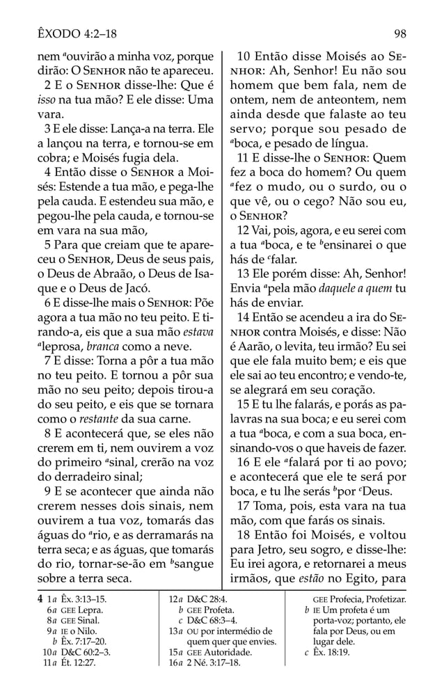 nem a
ouvirão a minha voz, porque
dirão: O SENHOR não te apareceu.
2 E o SENHOR disse-lhe: Que é
isso na tua mão? E ele disse: Uma
vara.
3 E ele disse: Lança-a na terra. Ele
a lançou na terra, e tornou-se em
cobra; e Moisés fugia dela.
4 Então disse o SENHOR a Moi-
sés: Estende a tua mão, e pega-lhe
pela cauda. E estendeu sua mão, e
pegou-lhe pela cauda, e tornou-se
em vara na sua mão,
5 Para que creiam que te apare-
ceu o SENHOR, Deus de seus pais,
o Deus de Abraão, o Deus de Isa-
que e o Deus de Jacó.
6 E disse-lhe mais o SENHOR: Põe
agora a tua mão no teu peito. E ti-
rando-a, eis que a sua mão estava
a
leprosa, branca como a neve.
7 E disse: Torna a pôr a tua mão
no teu peito. E tornou a pôr sua
mão no seu peito; depois tirou-a
do seu peito, e eis que se tornara
como o restante da sua carne.
8 E acontecerá que, se eles não
crerem em ti, nem ouvirem a voz
do primeiro a
sinal, crerão na voz
do derradeiro sinal;
9 E se acontecer que ainda não
crerem nesses dois sinais, nem
ouvirem a tua voz, tomarás das
águas do a
rio, e as derramarás na
terra seca; e as águas, que tomarás
do rio, tornar-se-ão em b
sangue
sobre a terra seca.
10 Então disse Moisés ao SE-
NHOR: Ah, Senhor! Eu não sou
homem que bem fala, nem de
ontem, nem de anteontem, nem
ainda desde que falaste ao teu
servo; porque sou pesado de
a
boca, e pesado de língua.
11 E disse-lhe o SENHOR: Quem
fez a boca do homem? Ou quem
a
fez o mudo, ou o surdo, ou o
que vê, ou o cego? Não sou eu,
o SENHOR?
12 Vai, pois, agora, e eu serei com
a tua a
boca, e te b
ensinarei o que
hás de c
falar.
13 Ele porém disse: Ah, Senhor!
Envia a
pela mão daquele a quem tu
hás de enviar.
14 Então se acendeu a ira do SE-
NHOR contra Moisés, e disse: Não
é Aarão, o levita, teu irmão? Eu sei
que ele fala muito bem; e eis que
ele sai ao teu encontro; e vendo-te,
se alegrará em seu coração.
15 E tu lhe falarás, e porás as pa-
lavras na sua boca; e eu serei com
a tua a
boca, e com a sua boca, en-
sinando-vos o que haveis de fazer.
16 E ele a
falará por ti ao povo;
e acontecerá que ele te será por
boca, e tu lhe serás b
por c
Deus.
17 Toma, pois, esta vara na tua
mão, com que farás os sinais.
18 Então foi Moisés, e voltou
para Jetro, seu sogro, e disse-lhe:
Eu irei agora, e retornarei a meus
irmãos, que estão no Egito, para
4 1a Êx. 3:13–15.
6a GEE Lepra.
8a GEE Sinal.
9a IE o Nilo.
b Êx. 7:17–20.
10a D&C 60:2–3.
11a Ét. 12:27.
12a D&C 28:4.
b GEE Profeta.
c D&C 68:3–4.
13a OU por intermédio de
quem quer que envies.
15a GEE Autoridade.
16a 2 Né. 3:17–18.
GEE Profecia, Profetizar.
b IE Um profeta é um
porta-voz; portanto, ele
fala por Deus, ou em
lugar dele.
c Êx. 18:19.
98
ÊXODO 4:2–18
 