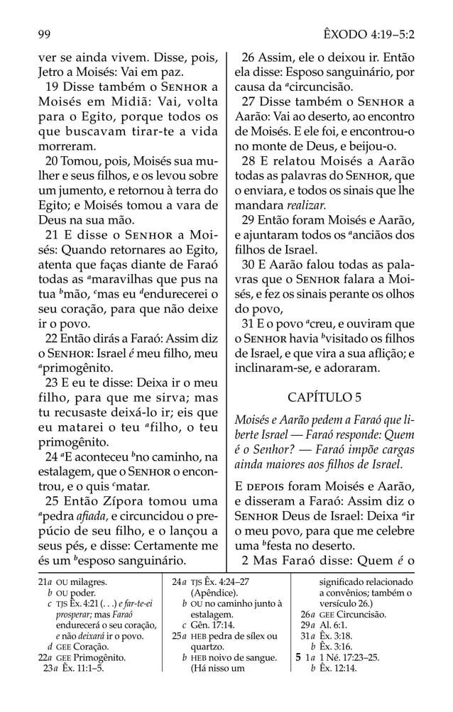 ver se ainda vivem. Disse, pois,
Jetro a Moisés: Vai em paz.
19 Disse também o SENHOR a
Moisés em Midiã: Vai, volta
para o Egito, porque todos os
que buscavam tirar-te a vida
morreram.
20 Tomou, pois, Moisés sua mu-
lher e seus ﬁlhos, e os levou sobre
um jumento, e retornou à terra do
Egito; e Moisés tomou a vara de
Deus na sua mão.
21 E disse o SENHOR a Moi-
sés: Quando retornares ao Egito,
atenta que faças diante de Faraó
todas as a
maravilhas que pus na
tua b
mão, c
mas eu d
endurecerei o
seu coração, para que não deixe
ir o povo.
22 Então dirás a Faraó: Assim diz
o SENHOR: Israel é meu ﬁlho, meu
a
primogênito.
23 E eu te disse: Deixa ir o meu
filho, para que me sirva; mas
tu recusaste deixá-lo ir; eis que
eu matarei o teu a
filho, o teu
primogênito.
24 a
E aconteceu b
no caminho, na
estalagem, que o SENHOR o encon-
trou, e o quis c
matar.
25 Então Zípora tomou uma
a
pedra aﬁada, e circuncidou o pre-
púcio de seu ﬁlho, e o lançou a
seus pés, e disse: Certamente me
és um b
esposo sanguinário.
26 Assim, ele o deixou ir. Então
ela disse: Esposo sanguinário, por
causa da a
circuncisão.
27 Disse também o SENHOR a
Aarão: Vai ao deserto, ao encontro
de Moisés. E ele foi, e encontrou-o
no monte de Deus, e beijou-o.
28 E relatou Moisés a Aarão
todas as palavras do SENHOR, que
o enviara, e todos os sinais que lhe
mandara realizar.
29 Então foram Moisés e Aarão,
e ajuntaram todos os a
anciãos dos
ﬁlhos de Israel.
30 E Aarão falou todas as pala-
vras que o SENHOR falara a Moi-
sés, e fez os sinais perante os olhos
do povo,
31 E o povo a
creu, e ouviram que
o SENHOR havia b
visitado os ﬁlhos
de Israel, e que vira a sua aﬂição; e
inclinaram-se, e adoraram.
CAPÍTULO 5
Moisés e Aarão pedem a Faraó que li-
berte Israel — Faraó responde: Quem
é o Senhor? — Faraó impõe cargas
ainda maiores aos ﬁlhos de Israel.
E DEPOIS foram Moisés e Aarão,
e disseram a Faraó: Assim diz o
SENHOR Deus de Israel: Deixa a
ir
o meu povo, para que me celebre
uma b
festa no deserto.
2 Mas Faraó disse: Quem é o
21a OU milagres.
b OU poder.
c TJS Êx. 4:21(. . .) e far-te-ei
prosperar; mas Faraó
endurecerá o seu coração,
e não deixará ir o povo.
d GEE Coração.
22a GEE Primogênito.
23a Êx. 11:1–5.
24a TJS Êx. 4:24–27
(Apêndice).
b OU no caminho junto à
estalagem.
c Gên. 17:14.
25a HEB pedra de sílex ou
quartzo.
b HEB noivo de sangue.
(Há nisso um
signiﬁcado relacionado
a convênios; também o
versículo 26.)
26a GEE Circuncisão.
29a Al. 6:1.
31a Êx. 3:18.
b Êx. 3:16.
5 1a 1 Né. 17:23–25.
b Êx. 12:14.
99 ÊXODO 4:19–5:2
 