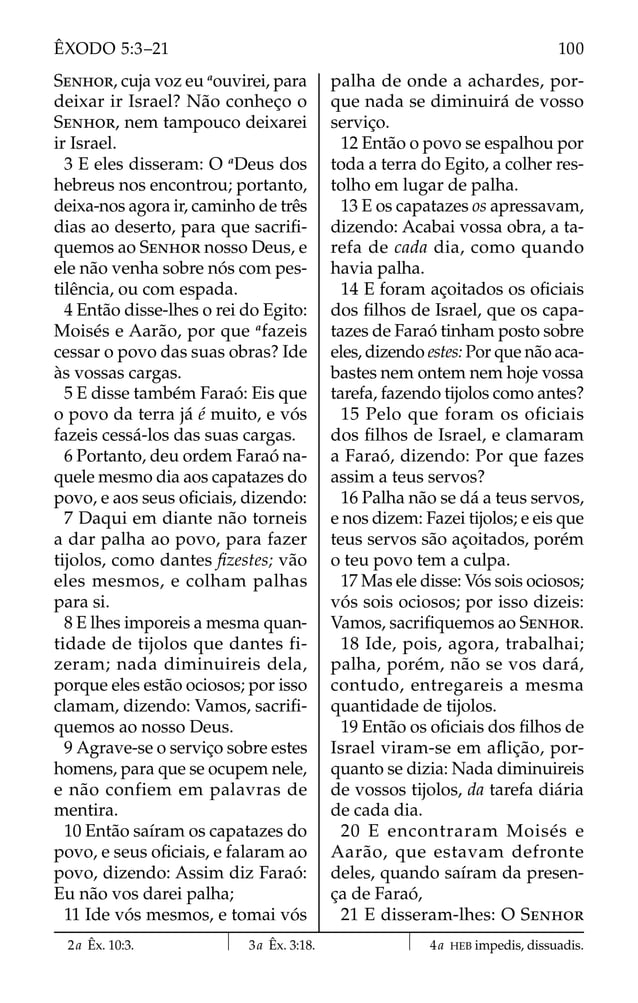 SENHOR, cuja voz eu a
ouvirei, para
deixar ir Israel? Não conheço o
SENHOR, nem tampouco deixarei
ir Israel.
3 E eles disseram: O a
Deus dos
hebreus nos encontrou; portanto,
deixa-nos agora ir, caminho de três
dias ao deserto, para que sacriﬁ-
quemos ao SENHOR nosso Deus, e
ele não venha sobre nós com pes-
tilência, ou com espada.
4 Então disse-lhes o rei do Egito:
Moisés e Aarão, por que a
fazeis
cessar o povo das suas obras? Ide
às vossas cargas.
5 E disse também Faraó: Eis que
o povo da terra já é muito, e vós
fazeis cessá-los das suas cargas.
6 Portanto, deu ordem Faraó na-
quele mesmo dia aos capatazes do
povo, e aos seus oﬁciais, dizendo:
7 Daqui em diante não torneis
a dar palha ao povo, para fazer
tijolos, como dantes ﬁzestes; vão
eles mesmos, e colham palhas
para si.
8 E lhes imporeis a mesma quan-
tidade de tijolos que dantes fi-
zeram; nada diminuireis dela,
porque eles estão ociosos; por isso
clamam, dizendo: Vamos, sacriﬁ-
quemos ao nosso Deus.
9 Agrave-se o serviço sobre estes
homens, para que se ocupem nele,
e não confiem em palavras de
mentira.
10 Então saíram os capatazes do
povo, e seus oﬁciais, e falaram ao
povo, dizendo: Assim diz Faraó:
Eu não vos darei palha;
11 Ide vós mesmos, e tomai vós
palha de onde a achardes, por-
que nada se diminuirá de vosso
serviço.
12 Então o povo se espalhou por
toda a terra do Egito, a colher res-
tolho em lugar de palha.
13 E os capatazes os apressavam,
dizendo: Acabai vossa obra, a ta-
refa de cada dia, como quando
havia palha.
14 E foram açoitados os oﬁciais
dos ﬁlhos de Israel, que os capa-
tazes de Faraó tinham posto sobre
eles, dizendo estes: Por que não aca-
bastes nem ontem nem hoje vossa
tarefa, fazendo tijolos como antes?
15 Pelo que foram os oficiais
dos ﬁlhos de Israel, e clamaram
a Faraó, dizendo: Por que fazes
assim a teus servos?
16 Palha não se dá a teus servos,
e nos dizem: Fazei tijolos; e eis que
teus servos são açoitados, porém
o teu povo tem a culpa.
17 Mas ele disse: Vós sois ociosos;
vós sois ociosos; por isso dizeis:
Vamos, sacriﬁquemos ao SENHOR.
18 Ide, pois, agora, trabalhai;
palha, porém, não se vos dará,
contudo, entregareis a mesma
quantidade de tijolos.
19 Então os oﬁciais dos ﬁlhos de
Israel viram-se em aﬂição, por-
quanto se dizia: Nada diminuireis
de vossos tijolos, da tarefa diária
de cada dia.
20 E encontraram Moisés e
Aarão, que estavam defronte
deles, quando saíram da presen-
ça de Faraó,
21 E disseram-lhes: O SENHOR
2a Êx. 10:3. 3a Êx. 3:18. 4a HEB impedis, dissuadis.
100
ÊXODO 5:3–21
 