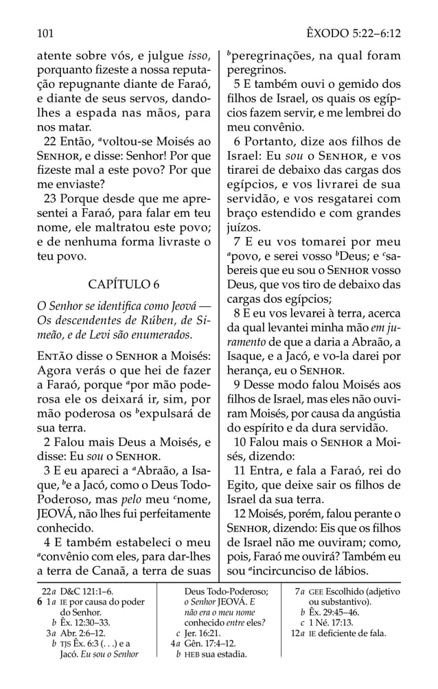 atente sobre vós, e julgue isso,
porquanto ﬁzeste a nossa reputa-
ção repugnante diante de Faraó,
e diante de seus servos, dando-
lhes a espada nas mãos, para
nos matar.
22 Então, a
voltou-se Moisés ao
SENHOR, e disse: Senhor! Por que
ﬁzeste mal a este povo? Por que
me enviaste?
23 Porque desde que me apre-
sentei a Faraó, para falar em teu
nome, ele maltratou este povo;
e de nenhuma forma livraste o
teu povo.
CAPÍTULO 6
O Senhor se identiﬁca como Jeová —
Os descendentes de Rúben, de Si-
meão, e de Levi são enumerados.
ENTÃO disse o SENHOR a Moisés:
Agora verás o que hei de fazer
a Faraó, porque a
por mão pode-
rosa ele os deixará ir, sim, por
mão poderosa os b
expulsará de
sua terra.
2 Falou mais Deus a Moisés, e
disse: Eu sou o SENHOR.
3 E eu apareci a a
Abraão, a Isa-
que, b
e a Jacó, como o Deus Todo-
Poderoso, mas pelo meu c
nome,
JEOVÁ, não lhes fui perfeitamente
conhecido.
4 E também estabeleci o meu
a
convênio com eles, para dar-lhes
a terra de Canaã, a terra de suas
b
peregrinações, na qual foram
peregrinos.
5 E também ouvi o gemido dos
ﬁlhos de Israel, os quais os egíp-
cios fazem servir, e me lembrei do
meu convênio.
6 Portanto, dize aos filhos de
Israel: Eu sou o SENHOR, e vos
tirarei de debaixo das cargas dos
egípcios, e vos livrarei de sua
servidão, e vos resgatarei com
braço estendido e com grandes
juízos.
7 E eu vos tomarei por meu
a
povo, e serei vosso b
Deus; e c
sa-
bereis que eu sou o SENHOR vosso
Deus, que vos tiro de debaixo das
cargas dos egípcios;
8 E eu vos levarei à terra, acerca
da qual levantei minha mão em ju-
ramento de que a daria a Abraão, a
Isaque, e a Jacó, e vo-la darei por
herança, eu o SENHOR.
9 Desse modo falou Moisés aos
ﬁlhos de Israel, mas eles não ouvi-
ram Moisés, por causa da angústia
do espírito e da dura servidão.
10 Falou mais o SENHOR a Moi-
sés, dizendo:
11 Entra, e fala a Faraó, rei do
Egito, que deixe sair os ﬁlhos de
Israel da sua terra.
12 Moisés, porém, falou perante o
SENHOR, dizendo: Eis que os ﬁlhos
de Israel não me ouviram; como,
pois, Faraó me ouvirá? Também eu
sou a
incircunciso de lábios.
22a D&C 121:1–6.
6 1a IE por causa do poder
do Senhor.
b Êx. 12:30–33.
3a Abr. 2:6–12.
b TJS Êx. 6:3 (. . .) e a
Jacó. Eu sou o Senhor
Deus Todo-Poderoso;
o Senhor JEOVÁ. E
não era o meu nome
conhecido entre eles?
c Jer. 16:21.
4a Gên. 17:4–12.
b HEB sua estadia.
7a GEE Escolhido (adjetivo
ou substantivo).
b Êx. 29:45–46.
c 1 Né. 17:13.
12a IE deﬁciente de fala.
101 ÊXODO 5:22–6:12
 