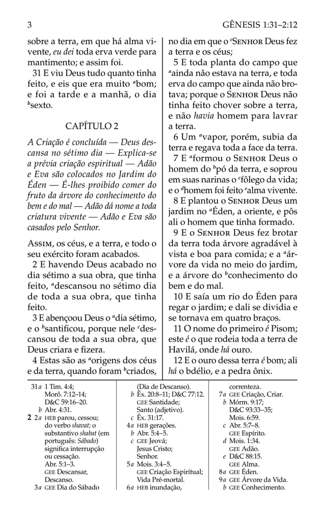 sobre a terra, em que há alma vi-
vente, eu dei toda erva verde para
mantimento; e assim foi.
31 E viu Deus tudo quanto tinha
feito, e eis que era muito a
bom;
e foi a tarde e a manhã, o dia
b
sexto.
CAPÍTULO 2
A Criação é concluída — Deus des-
cansa no sétimo dia — Explica-se
a prévia criação espiritual — Adão
e Eva são colocados no Jardim do
Éden — É-lhes proibido comer do
fruto da árvore do conhecimento do
bem e do mal — Adão dá nome a toda
criatura vivente — Adão e Eva são
casados pelo Senhor.
ASSIM, os céus, e a terra, e todo o
seu exército foram acabados.
2 E havendo Deus acabado no
dia sétimo a sua obra, que tinha
feito, a
descansou no sétimo dia
de toda a sua obra, que tinha
feito.
3 E abençoou Deus o a
dia sétimo,
e o b
santiﬁcou, porque nele c
des-
cansou de toda a sua obra, que
Deus criara e ﬁzera.
4 Estas são as a
origens dos céus
e da terra, quando foram b
criados,
no dia em que o c
SENHOR Deus fez
a terra e os céus;
5 E toda planta do campo que
a
ainda não estava na terra, e toda
erva do campo que ainda não bro-
tava; porque o SENHOR Deus não
tinha feito chover sobre a terra,
e não havia homem para lavrar
a terra.
6 Um a
vapor, porém, subia da
terra e regava toda a face da terra.
7 E a
formou o SENHOR Deus o
homem do b
pó da terra, e soprou
em suas narinas o c
fôlego da vida;
e o d
homem foi feito e
alma vivente.
8 E plantou o SENHOR Deus um
jardim no a
Éden, a oriente, e pôs
ali o homem que tinha formado.
9 E o SENHOR Deus fez brotar
da terra toda árvore agradável à
vista e boa para comida; e a a
ár-
vore da vida no meio do jardim,
e a árvore do b
conhecimento do
bem e do mal.
10 E saía um rio do Éden para
regar o jardim; e dali se dividia e
se tornava em quatro braços.
11 O nome do primeiro é Pisom;
este é o que rodeia toda a terra de
Havilá, onde há ouro.
12 E o ouro dessa terra é bom; ali
há o bdélio, e a pedra ônix.
31a 1 Tim. 4:4;
Morô. 7:12–14;
D&C 59:16–20.
b Abr. 4:31.
2 2a HEB parou, cessou;
do verbo shavat; o
substantivo shabat (em
português: Sábado)
signiﬁca interrupção
ou cessação.
Abr. 5:1–3.
GEE Descansar,
Descanso.
3a GEE Dia do Sábado
(Dia de Descanso).
b Êx. 20:8–11; D&C 77:12.
GEE Santidade;
Santo (adjetivo).
c Êx. 31:17.
4a HEB gerações.
b Abr. 5:4–5.
c GEE Jeová;
Jesus Cristo;
Senhor.
5a Mois. 3:4–5.
GEE Criação Espiritual;
Vida Pré-mortal.
6a HEB inundação,
correnteza.
7a GEE Criação, Criar.
b Mórm. 9:17;
D&C 93:33–35;
Mois. 6:59.
c Abr. 5:7–8.
GEE Espírito.
d Mois. 1:34.
GEE Adão.
e D&C 88:15.
GEE Alma.
8a GEE Éden.
9a GEE Árvore da Vida.
b GEE Conhecimento.
3 GÊNESIS 1:31–2:12
 