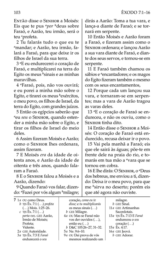 ENTÃO disse o SENHOR a Moisés:
Eis que te pus a
por b
deus sobre
Faraó, e Aarão, teu irmão, será o
teu c
profeta.
2 Tu falarás tudo o que eu te
a
mandar; e Aarão, teu irmão, fa-
lará a Faraó, para que deixe ir os
ﬁlhos de Israel da sua terra.
3 a
E eu endurecerei o coração de
Faraó, e multiplicarei na terra do
Egito os meus b
sinais e as minhas
maravilhas.
4 a
Faraó, pois, não vos ouvirá;
e eu porei a minha mão sobre o
Egito, e tirarei os meus b
exércitos,
o meu povo, os ﬁlhos de Israel, da
terra do Egito, com grandes juízos.
5 Então os egípcios saberão que
a
eu sou o SENHOR, quando esten-
der a minha mão sobre o Egito, e
tirar os ﬁlhos de Israel do meio
deles.
6 Assim ﬁzeram Moisés e Aarão;
como o SENHOR lhes ordenara,
assim ﬁzeram.
7 E Moisés era da idade de oi-
tenta anos, e Aarão da idade de
oitenta e três anos, quando fala-
ram a Faraó.
8 E o SENHOR falou a Moisés e a
Aarão, dizendo:
9 Quando Faraó vos falar, dizen-
do: a
Fazei por vós algum b
milagre;
dirás a Aarão: Toma a tua vara, e
lança-a diante de Faraó; e se tor-
nará em serpente.
10 Então Moisés e Aarão foram
a Faraó, e ﬁzeram assim como o
SENHOR ordenara; e lançou Aarão
a sua vara diante de Faraó, e dian-
te dos seus servos, e tornou-se em
serpente.
11 E Faraó também chamou os
sábios e a
encantadores; e os magos
do Egito ﬁzeram também o mesmo
com os seus encantamentos,
12 Porque cada um lançou sua
vara, e tornaram-se em serpen-
tes; mas a vara de Aarão tragou
as varas deles.
13 a
E o coração de Faraó se en-
dureceu, e não os ouviu, como o
SENHOR tinha dito.
14 Então disse o SENHOR a Moi-
sés: O coração de Faraó está en-
durecido, recusa deixar ir o povo.
15 Vai pela manhã a Faraó; eis
que ele sairá às águas; põe-te em
frente dele na praia do rio, e to-
marás em tua mão a a
vara que se
tornou em cobra.
16 E lhe dirás: O SENHOR, o a
Deus
dos hebreus, me enviou a ti, dizen-
do: Deixa ir o meu povo, para que
me b
sirva no deserto; porém eis
que até agora não ouviste.
7 1a OU como Deus.
b TJS Êx. 7:1 (. . .) profeta
(. . .) Mois. 1:25–26.
c TJS Êx. 7:1 (. . .)
porta-voz. GEE Aarão,
Irmão de Moisés;
Profeta;
Vidente.
2a GEE Autoridade.
3a TJS Êx. 7:3 E Faraó
endurecerá o seu
coração, como eu te
disse; e tu multiplicarás
os meus sinais (. . .)
b GEE Milagre.
4a OU Mas se Faraó não
vos der ouvidos (. . .),
então eu (. . .)
b D&C 105:26–27, 31–32.
5a Ne. 9:6–10.
9a OU Dai prova de vós
mesmos realizando um
milagre.
b GEE Sinal.
11a GEE Artimanhas
Sacerdotais.
13a TJS Êx. 7:13 E Faraó
endureceu o seu
coração (. . .)
15a Êx. 4:17.
16a GEE Jeová.
b GEE Adorar.
103 ÊXODO 7:1–16
 