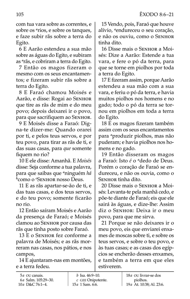 com tua vara sobre as correntes, e
sobre os a
rios, e sobre os tanques,
e faze subir rãs sobre a terra do
Egito.
6 E Aarão estendeu a sua mão
sobre as águas do Egito, e subiram
as a
rãs, e cobriram a terra do Egito.
7 Então os magos fizeram o
mesmo com os seus encantamen-
tos; e fizeram subir rãs sobre a
terra do Egito.
8 E Faraó chamou Moisés e
Aarão, e disse: Rogai ao SENHOR
que tire as rãs de mim e do meu
povo; depois deixarei ir o povo,
para que sacriﬁquem ao SENHOR.
9 E Moisés disse a Faraó: Dig-
na-te dizer-me: Quando orarei
por ti, e pelos teus servos, e por
teu povo, para tirar as rãs de ti, e
das suas casas, para que somente
ﬁquem no rio?
10 E ele disse: Amanhã. E Moisés
disse: Seja conforme a tua palavra,
para que saibas que a
ninguém há
b
como o c
SENHOR nosso Deus.
11 E as rãs apartar-se-ão de ti, e
das tuas casas, e dos teus servos,
e do teu povo; somente ficarão
no rio.
12 Então saíram Moisés e Aarão
da presença de Faraó; e Moisés
clamou ao SENHOR por causa das
rãs que tinha posto sobre Faraó.
13 E o SENHOR fez conforme a
palavra de Moisés; e as rãs mor-
reram nas casas, nos pátios, e nos
campos,
14 E ajuntaram-nas em montões,
e a terra fedeu.
15 Vendo, pois, Faraó que houve
alívio, a
endureceu o seu coração,
e não os ouviu, como o SENHOR
tinha dito.
16 Disse mais o SENHOR a Moi-
sés: Dize a Aarão: Estende a tua
vara, e fere o pó da terra, para
que se torne em piolhos por toda
a terra do Egito.
17 E ﬁzeram assim, porque Aarão
estendeu a sua mão com a sua
vara, e feriu o pó da terra, e havia
muitos piolhos nos homens e no
gado; todo o pó da terra se tor-
nou em piolhos em toda a terra
do Egito.
18 E os magos ﬁzeram também
assim com os seus encantamentos
para a
produzir piolhos, mas não
puderam; e havia piolhos nos ho-
mens e no gado.
19 Então disseram os magos
a Faraó: Isto é o a
dedo de Deus.
Porém o coração de Faraó se en-
dureceu, e não os ouvia, como o
SENHOR tinha dito.
20 Disse mais o SENHOR a Moi-
sés: Levanta-te pela manhã cedo, e
põe-te diante de Faraó; eis que ele
sairá às águas, e dize-lhe: Assim
diz o SENHOR: Deixa ir o meu
povo, para que me sirva.
21 Porque se não deixares ir o
meu povo, eis que enviarei enxa-
mes de moscas sobre ti, e sobre os
teus servos, e sobre o teu povo, e
às tuas casas; e as casas dos egíp-
cios se encherão desses enxames,
e também a terra em que eles
estiverem.
5a OU canais.
6a Salm. 105:29–30.
10a D&C 76:1–4.
b Isa. 46:9–10.
c GEE Onipotente.
15a 1 Sam. 6:6.
18a OU livrar-se dos
piolhos.
19a At. 10:38; Al. 23:6.
105 ÊXODO 8:6–21
 