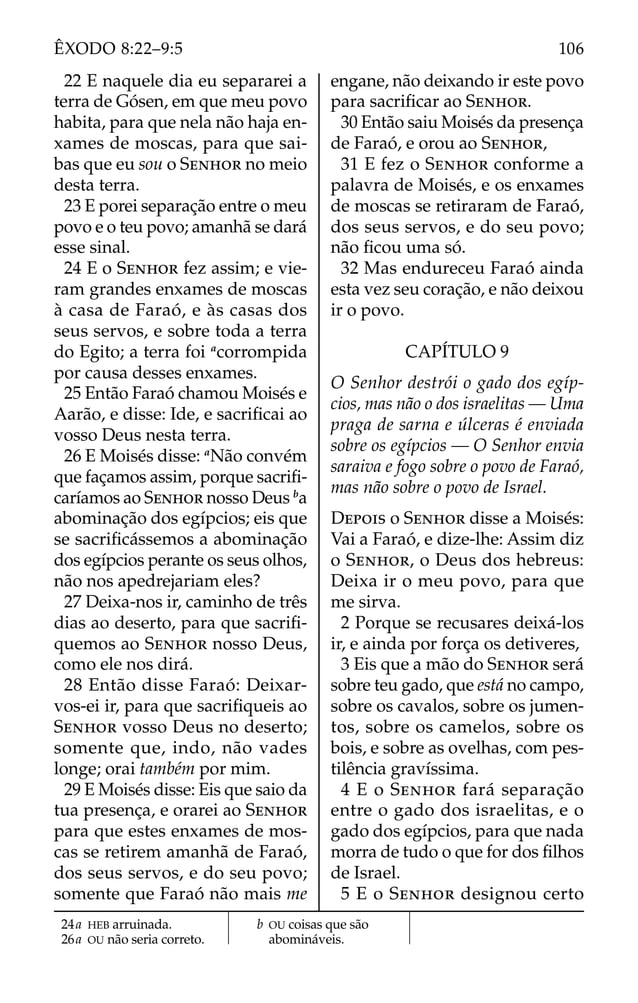 22 E naquele dia eu separarei a
terra de Gósen, em que meu povo
habita, para que nela não haja en-
xames de moscas, para que sai-
bas que eu sou o SENHOR no meio
desta terra.
23 E porei separação entre o meu
povo e o teu povo; amanhã se dará
esse sinal.
24 E o SENHOR fez assim; e vie-
ram grandes enxames de moscas
à casa de Faraó, e às casas dos
seus servos, e sobre toda a terra
do Egito; a terra foi a
corrompida
por causa desses enxames.
25 Então Faraó chamou Moisés e
Aarão, e disse: Ide, e sacriﬁcai ao
vosso Deus nesta terra.
26 E Moisés disse: a
Não convém
que façamos assim, porque sacriﬁ-
caríamos ao SENHOR nosso Deus b
a
abominação dos egípcios; eis que
se sacriﬁcássemos a abominação
dos egípcios perante os seus olhos,
não nos apedrejariam eles?
27 Deixa-nos ir, caminho de três
dias ao deserto, para que sacriﬁ-
quemos ao SENHOR nosso Deus,
como ele nos dirá.
28 Então disse Faraó: Deixar-
vos-ei ir, para que sacriﬁqueis ao
SENHOR vosso Deus no deserto;
somente que, indo, não vades
longe; orai também por mim.
29 E Moisés disse: Eis que saio da
tua presença, e orarei ao SENHOR
para que estes enxames de mos-
cas se retirem amanhã de Faraó,
dos seus servos, e do seu povo;
somente que Faraó não mais me
engane, não deixando ir este povo
para sacriﬁcar ao SENHOR.
30 Então saiu Moisés da presença
de Faraó, e orou ao SENHOR,
31 E fez o SENHOR conforme a
palavra de Moisés, e os enxames
de moscas se retiraram de Faraó,
dos seus servos, e do seu povo;
não ﬁcou uma só.
32 Mas endureceu Faraó ainda
esta vez seu coração, e não deixou
ir o povo.
CAPÍTULO 9
O Senhor destrói o gado dos egíp-
cios, mas não o dos israelitas — Uma
praga de sarna e úlceras é enviada
sobre os egípcios — O Senhor envia
saraiva e fogo sobre o povo de Faraó,
mas não sobre o povo de Israel.
DEPOIS o SENHOR disse a Moisés:
Vai a Faraó, e dize-lhe: Assim diz
o SENHOR, o Deus dos hebreus:
Deixa ir o meu povo, para que
me sirva.
2 Porque se recusares deixá-los
ir, e ainda por força os detiveres,
3 Eis que a mão do SENHOR será
sobre teu gado, que está no campo,
sobre os cavalos, sobre os jumen-
tos, sobre os camelos, sobre os
bois, e sobre as ovelhas, com pes-
tilência gravíssima.
4 E o SENHOR fará separação
entre o gado dos israelitas, e o
gado dos egípcios, para que nada
morra de tudo o que for dos ﬁlhos
de Israel.
5 E o SENHOR designou certo
24a HEB arruinada.
26a OU não seria correto.
b OU coisas que são
abomináveis.
106
ÊXODO 8:22–9:5
 