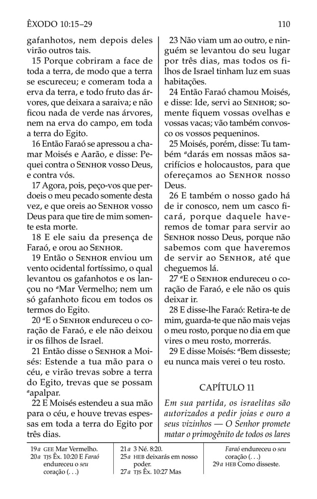 19a GEE Mar Vermelho.
20a TJS Êx. 10:20 E Faraó
endureceu o seu
coração (. . .)
21a 3 Né. 8:20.
25a HEB deixarás em nosso
poder.
27a TJS Êx. 10:27 Mas
Faraó endureceu o seu
coração (. . .)
29a HEB Como disseste.
gafanhotos, nem depois deles
virão outros tais.
15 Porque cobriram a face de
toda a terra, de modo que a terra
se escureceu; e comeram toda a
erva da terra, e todo fruto das ár-
vores, que deixara a saraiva; e não
ﬁcou nada de verde nas árvores,
nem na erva do campo, em toda
a terra do Egito.
16 Então Faraó se apressou a cha-
mar Moisés e Aarão, e disse: Pe-
quei contra o SENHOR vosso Deus,
e contra vós.
17 Agora, pois, peço-vos que per-
doeis o meu pecado somente desta
vez, e que oreis ao SENHOR vosso
Deus para que tire de mim somen-
te esta morte.
18 E ele saiu da presença de
Faraó, e orou ao SENHOR.
19 Então o SENHOR enviou um
vento ocidental fortíssimo, o qual
levantou os gafanhotos e os lan-
çou no a
Mar Vermelho; nem um
só gafanhoto ﬁcou em todos os
termos do Egito.
20 a
E o SENHOR endureceu o co-
ração de Faraó, e ele não deixou
ir os ﬁlhos de Israel.
21 Então disse o SENHOR a Moi-
sés: Estende a tua mão para o
céu, e virão trevas sobre a terra
do Egito, trevas que se possam
a
apalpar.
22 E Moisés estendeu a sua mão
para o céu, e houve trevas espes-
sas em toda a terra do Egito por
três dias.
23 Não viam um ao outro, e nin-
guém se levantou do seu lugar
por três dias, mas todos os fi-
lhos de Israel tinham luz em suas
habitações.
24 Então Faraó chamou Moisés,
e disse: Ide, servi ao SENHOR; so-
mente ﬁquem vossas ovelhas e
vossas vacas; vão também convos-
co os vossos pequeninos.
25 Moisés, porém, disse: Tu tam-
bém a
darás em nossas mãos sa-
crifícios e holocaustos, para que
ofereçamos ao SENHOR nosso
Deus.
26 E também o nosso gado há
de ir conosco, nem um casco ﬁ-
cará, porque daquele have-
remos de tomar para servir ao
SENHOR nosso Deus, porque não
sabemos com que haveremos
de servir ao SENHOR, até que
cheguemos lá.
27 a
E o SENHOR endureceu o co-
ração de Faraó, e ele não os quis
deixar ir.
28 E disse-lhe Faraó: Retira-te de
mim, guarda-te que não mais vejas
o meu rosto, porque no dia em que
vires o meu rosto, morrerás.
29 E disse Moisés: a
Bem disseste;
eu nunca mais verei o teu rosto.
CAPÍTULO 11
Em sua partida, os israelitas são
autorizados a pedir joias e ouro a
seus vizinhos — O Senhor promete
matar o primogênito de todos os lares
110
ÊXODO 10:15–29
 
